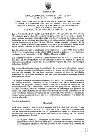 ALCALDIA DE
SANTIAG0 DE CALI
SECRETARÍA DE EDUCACIÓN
RESOLUCIÓN NÚMER04143.010.21. Cb2-4 DE 2017
(Ct6 DE éhGícJ DE 2oi7)
POR LA CUAL SE MODIFICA LA RESOLUCIÓN No. 4143.0.21.7906 DEL 14 DE
OCTUBRE DE 2016 MEDIANTE LA CUAL SE ESTABLECIÓ EL CALENDARIO
ESCOLAR 2017 PARA LAS INSTITUCIONES EDUCATIVAS OFICIALES DE
EDUCACIÓN FORMAL REGULAR
Y DE ADULTOS DEL MUNICIPIO DE SANTIAGO DE CALI
Que el Ar{Ículo 2.3.3.5.3.4.4 del Decreto 1075 de 2015, (Decreto 3011 de 1997, Artículo
18), establece que la educación básica formal para adultos se desarrollará en cuatro 4
ciclos lectivos especiales integrados, cada uno de 40 semanas de duración mínima,
distribuidas en los periodos que disponga el proyecto educativo institucional;" de igual
manera dispone en su artículo 23 que, "El ciclo lectivo especial integrado de la
educación media académica corresponde a un grado de la educación media formal
regular y tendrá una duración de 22 semanas lectivas" (Comillas fuera de texto);
Que de conformidad con lo establecido en la Resolución 4143.0.21.7749 de noviembre
13 de 2015, el calendario escolar oficial 2016 finalizará el próximo 11 de diciembre,
modificada por la Resolución 4143.0.21.0216 de 14 enero de 2016,
Que en concordancia con lo expuesto se expidió la resolución No. 4143.0.21.7906 del 14
de octubre de 2016 mediante la cual "se estableció el calendario escolar 2017 para las
instituciones educativas oficiales de educación formal regular y de adultos del municipio
de Santiago de Cali".
Que en consideración al proceso de contratación del programa de alimentación escolar
PAE y su correspondiente adjudicación, requiere un tiempo para el alistamiento de su
ejecución del operador, lo cual hace necesario posponer el inicio de actividades
académicas por parte de los estudiantes y de este modo garantizar su atención y servicio
de alimentación escolar.
Que de igual manera la aplicación del Decreto 1851 de 2015 en materia de contratación
del servicio educativo, determina la no contratación de varios establecimientos
educativos del programa, teniendo como consecuencia directa la reubicación de
aproximadamente 9.800 estudiantes beneficiarios del programa de ampliación de
cobertura educativa, teniendo entonces la ejecución de estrategias que permitan la
atención de estos estudiantes en las lnstituciones Educativas oficiales. Por lo tanto, es de
suma importancia posponer el ingreso de los estudiantes a las instituciones educativas
oficiales una semana adicional y de este modo implementar el proceso de reubicación de
manera adecuada.
En mérito de lo anterior,
RESUELVE
ARTÍCULO PRIMERO.- MODIFICAR el artículo PRIMERO, SEGUNDO y CUARTO, del
resuelve de la resolución No. 4143.0.21.7906 del 14 de octubre de 2016 mediante la
cual "se estableció el calendario escolar 2017 para las instituciones educativas oficiales
de educación formal regular y de adultos del municipio de Santiago de Cali", el cual
quedará de la siguiente manera:
"ARTÍCULO PRIMERO.- Actividades de Desarrollo lnstitucional-. El calendar.io
escolar oficial iniciará en enero 09 de 2017. Los directivos docentes y docentes de
las instituciones educativas oficiales, además de las cuarenta (40) semanas de
2„
 