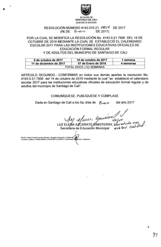 ALCALDIA DE
SANTIAGO DE CALI
SECRETARÍA DE EDUCAclóN
RESOLUCIÓN NÚMER04143.010.21. 06)2-q DE 2017
(06DE C;~Íc) DE2017)
POR LA CUAL SE MODIFICA LA RESOLUCIÓN No. 4143.0.21.7906 DEL 14 DE
OCTUBRE DE 2016 MEDIANTE LA CUAL SE ESTABLECIÓ EL CALENDARIO
ESCOLAR 2017 PARA LAS INSTITUCIONES EDUCATIVAS OFICIALES DE
EDUCACIÓN FORMAL REGULAR
Y DE ADULTOS DEL MUNICIPIO DE SANTIAGO DE CALI
9 de octubre de 2017 15 de octubre de 2017 1 semana
11 de diciembre de 2017 07 de Enero de 2018 4 semanas
TOTAL DOCE (12) SEMANAS
ARTicuLO SEGUNDO.- CONFIRMAR en todos sus demás apartes la resolución No.
4143.0.21.7906 del 14 de octubre de 2016 mediante la cual "se estableció el calendario
escolar 2017 para las instituciones educativas oficiales de educación formal regular y de
adultos del municipio de Santiago de Cali".
COMUNIQUESE, PUBLIQUESE Y CUMPLASE
Dada en santiago decali a losc)G días de ZLéHo del año2017
lNISTERRA
Municipal
4
97
 