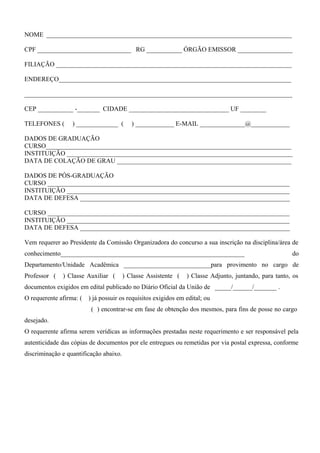 NOME ____________________________________________________________________________
CPF _____________________________ RG ___________ ÓRGÃO EMISSOR _________________
FILIAÇÃO _________________________________________________________________________
ENDEREÇO________________________________________________________________________
___________________________________________________________________________________
CEP ___________ -_______ CIDADE _______________________________ UF ________
TELEFONES ( ) _____________ ( ) ____________ E-MAIL ______________@____________
DADOS DE GRADUAÇÃO
CURSO____________________________________________________________________________
INSTITUIÇÃO ______________________________________________________________________
DATA DE COLAÇÃO DE GRAU ______________________________________________________
DADOS DE PÓS-GRADUAÇÃO
CURSO ___________________________________________________________________________
INSTITUIÇÃO _____________________________________________________________________
DATA DE DEFESA _________________________________________________________________
CURSO ___________________________________________________________________________
INSTITUIÇÃO _____________________________________________________________________
DATA DE DEFESA _________________________________________________________________
Vem requerer ao Presidente da Comissão Organizadora do concurso a sua inscrição na disciplina/área de
conhecimento_________________________________________________________ do
Departamento/Unidade Acadêmica ___________________________para provimento no cargo de
Professor ( ) Classe Auxiliar ( ) Classe Assistente ( ) Classe Adjunto, juntando, para tanto, os
documentos exigidos em edital publicado no Diário Oficial da União de _____/______/_______ .
O requerente afirma: ( ) já possuir os requisitos exigidos em edital; ou
( ) encontrar-se em fase de obtenção dos mesmos, para fins de posse no cargo
desejado.
O requerente afirma serem verídicas as informações prestadas neste requerimento e ser responsável pela
autenticidade das cópias de documentos por ele entregues ou remetidas por via postal expressa, conforme
discriminação e quantificação abaixo.
 
