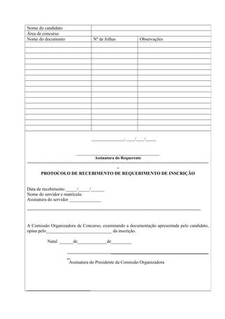 Nome do candidato
Área de concurso
Nome do documento Nº de folhas Observações
________________, ____/____/_____
________________________________________
Assinatura do Requerente
=======================================================================
=
PROTOCOLO DE RECEBIMENTO DE REQUERIMENTO DE INSCRIÇÃO
Data de recebimento _____/_____/______
Nome do servidor e matrícula:
Assinatura do servidor ______________
====================================================================
A Comissão Organizadora de Concurso, examinando a documentação apresentada pelo candidato,
opina pelo_____________________________ da inscrição.
Natal ______de_____________de_________
___________________________________________
_
Assinatura do Presidente da Comissão Organizadora
____________________________
 