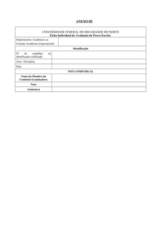 ANEXO III
UNIVERSIDADE FEDERAL DO RIO GRANDE DO NORTE
Ficha Individual de Avaliação da Prova Escrita
Departamento Acadêmico ou
Unidade Acadêmica Especializada
Identificação
No
do candidato na
identificação codificada
Área / Disciplina
Data
NOTA INDIVIDUAL
Nome do Membro da
Comissão Examinadora
Nota
Assinatura
 