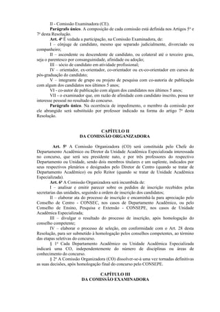 II - Comissão Examinadora (CE).
Parágrafo único. A composição de cada comissão está definida nos Artigos 5o
e
7o
desta Resolução.
Art. 4o
É vedada a participação, na Comissão Examinadora, de:
I – cônjuge de candidato, mesmo que separado judicialmente, divorciado ou
companheiro;
II – ascendente ou descendente de candidato, ou colateral até o terceiro grau,
seja o parentesco por consanguinidade, afinidade ou adoção;
III – sócio de candidato em atividade profissional;
IV – orientador, ex-orientador, co-orientador ou ex-co-orientador em cursos de
pós-graduação do candidato;
V – integrante de grupo ou projeto de pesquisa com co-autoria de publicação
com algum dos candidatos nos últimos 5 anos;
VI - co-autor de publicação com algum dos candidatos nos últimos 5 anos;
VII - o examinador que, em razão de afinidade com candidato inscrito, possa ter
interesse pessoal no resultado do concurso.
Parágrafo único. Na ocorrência de impedimento, o membro da comissão por
ele abrangido será substituído por professor indicado na forma do artigo 7o
desta
Resolução.
CAPÍTULO II
DA COMISSÃO ORGANIZADORA
Art. 5o
A Comissão Organizadora (CO) será constituída pelo Chefe do
Departamento Acadêmico ou Diretor da Unidade Acadêmica Especializada interessada
no concurso, que será seu presidente nato, e por três professores do respectivo
Departamento ou Unidade, sendo dois membros titulares e um suplente, indicados por
seus respectivos plenários e designados pelo Diretor de Centro (quando se tratar de
Departamento Acadêmico) ou pelo Reitor (quando se tratar de Unidade Acadêmica
Especializada).
Art. 6o
A Comissão Organizadora será incumbida de:
I – analisar e emitir parecer sobre os pedidos de inscrição recebidos pelas
secretarias das unidades, seguindo a ordem de inscrição dos candidatos;
II – elaborar ata do processo de inscrição e encaminhá-la para apreciação pelo
Conselho de Centro - CONSEC, nos casos de Departamento Acadêmico, ou pelo
Conselho de Ensino, Pesquisa e Extensão - CONSEPE, nos casos de Unidade
Acadêmica Especializada;
III – divulgar o resultado do processo de inscrição, após homologação do
conselho competente;
IV – elaborar o processo de seleção, em conformidade com o Art. 28 desta
Resolução, para ser submetido à homologação pelos conselhos competentes, ao término
das etapas seletivas do concurso.
§ 1o
Cada Departamento Acadêmico ou Unidade Acadêmica Especializada
indicará uma CO, independentemente do número de disciplinas ou áreas de
conhecimento do concurso.
§ 2o
A Comissão Organizadora (CO) dissolver-se-á uma vez tornadas definitivas
as suas decisões, após homologação final do concurso pelo CONSEPE.
CAPÍTULO III
DA COMISSÃO EXAMINADORA
 