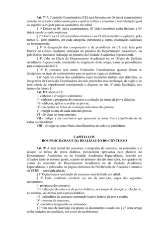 Art. 7o
A Comissão Examinadora (CE) será formada por 06 (seis) examinadores
atuantes na área de conhecimento para a qual se realiza o concurso e com titulação igual
ou superior à exigida para os candidatos em edital.
§ 1o
Dentre os 06 (seis) examinadores, 03 (três) membros serão titulares e 03
(três) membros serão suplentes.
§ 2o
Dentre os 03 (três) membros titulares e os 03 (três) membros suplentes, pelo
menos 01 (um) membro, em cada categoria, pertencerá a outras instituições nacionais
ou internacionais.
§ 3o
A designação dos componentes e da presidência da CE será feita pelo
Diretor do Centro, mediante indicação do plenário do Departamento Acadêmico, ou
pelo Reitor, mediante indicação do plenário da Unidade Acadêmica Especializada.
§ 4o
Cabe ao Chefe do Departamento Acadêmico ou ao Diretor da Unidade
Acadêmica Especializada, atendendo às exigências deste artigo, tomar as providências
para composição da CE.
§ 5o
O concurso terá tantas Comissões Examinadoras quantas forem as
disciplinas ou áreas de conhecimento para as quais as vagas se destinem.
§ 6o
Após ter ciência dos candidatos cujas inscrições tenham sido deferidas, os
integrantes da Comissão Examinadora deverão preencher uma declaração de sigilo e de
inexistência de impedimento considerando o disposto no Art. 4º desta Resolução, nos
termos do Anexo I.
Art. 8o
Caberá à CE:
I - elaborar e divulgar o calendário;
II - elaborar o programa do concurso e a relação de temas da prova didática;
III - elaborar, aplicar e avaliar as provas;
IV - preencher as fichas de avaliação individual das provas;
V - redigir as atas de cada uma das provas;
VI - divulgar as notas parciais;
VII - redigir a ata conclusiva que apresenta as notas finais classificatórias de
todos os candidatos;
VIII - divulgar as notas finais classificatórias de todos os candidatos.
CAPÍTULO IV
DOS PROGRAMAS E DA REALIZAÇÃO DO CONCURSO
Art. 9o
A data inicial do concurso, o programa do concurso, as comissões e a
relação de temas da prova didática, previamente aprovados pelo plenário do
Departamento Acadêmico ou da Unidade Acadêmica Especializada, deverão ser
afixados junto às normas gerais, a partir do primeiro dia das inscrições, nos quadros de
avisos da secretaria do Departamento Acadêmico ou da Unidade Acadêmica
Especializada, e publicados na página eletrônica da Pró-Reitoria de Recursos Humanos
da UFRN – www.prh.ufrn.br.
§ 1o
O prazo para realização do concurso será definido em edital.
§ 2o
Cada candidato receberá, no ato da inscrição, cópia dos seguintes
documentos:
I - programa do concurso;
II - Indicação da natureza da prova didática, seu tempo de duração e relação de,
no mínimo, seis temas para a prova didática;
III - calendário do concurso constando local e horário da prova escrita;
IV - normas do concurso;
V - portarias designando as comissões.
§ 3o
Em caso de inscrição via postal, os documentos listados no § 2o
deste artigo
serão postados ao candidato, sob aviso de recebimento.
 