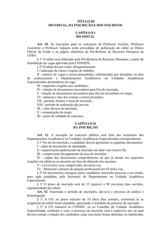 TÍTULO III
DO EDITAL, DA INSCRIÇÃO E DOS INSCRITOS
CAPÍTULO I
DO EDITAL
Art. 10. As inscrições para os concursos de Professor Auxiliar, Professor
Assistente e Professor Adjunto serão precedidas de publicação de edital no Diário
Oficial da União e na página eletrônica da Pró-Reitoria de Recursos Humanos da
UFRN.
§ 1o
O edital será elaborado pela Pró-Reitoria de Recursos Humanos, a partir da
distribuição de vagas aprovada pelo CONSEPE.
§ 2o
O edital deverá conter obrigatoriamente:
I - indicação da classe e regime de trabalho;
II - número de vagas a serem preenchidas, referenciadas por disciplina ou área
de conhecimento e Departamentos Acadêmicos ou Unidades Acadêmicas
Especializadas destinatários da vaga;
III - requisitos exigidos aos candidatos;
IV - relação de documentos necessários para fins de inscrição;
V - relação de documentos necessários para fins de investidura no cargo;
VI - natureza e tipo dos exames a serem prestados;
VII - período, horário e local de inscrição;
VIII - período de realização das provas;
IX - valor da taxa de inscrição;
X - remuneração do cargo;
XI - prazo de validade do concurso.
CAPÍTULO II
DA INSCRIÇÃO
Art. 11. A inscrição no concurso público será feita nas secretarias dos
Departamentos Acadêmicos ou Unidades Acadêmicas Especializadas correspondentes.
§ 1o
No ato da inscrição, o candidato deverá apresentar os seguintes documentos:
I - cópia do documento de identidade;
II - requerimento padronizado de inscrição em duas vias (Anexo II);
III - comprovante de pagamento da taxa de inscrição;
IV - cópias dos documentos comprobatórios de que já atende aos requisitos
exigidos em edital ou se encontra em fase de obtenção dos mesmos;
V - Curriculum vitae comprovado, em única via;
VI – Memorial e projeto de atuação profissional em 03 (três) vias.
§ 2o
Os documentos entregues pelos candidatos instruirão processo a ser criado,
para cada candidato, pela Secretaria do Departamento ou Unidade Acadêmica
Especializada.
§ 3o
O prazo de inscrição será de 15 (quinze) a 90 (noventa) dias corridos,
regulamentado por edital.
Art. 12. Encerrado o período de inscrições, dar-se-á o processo de análise e
homologação.
§ 1o
A CO, no prazo máximo de 10 (dez) dias corridos, examinará se as
exigências do edital foram atendidas, aprovando o resultado do processo de inscrição.
§ 2o
A CO remeterá ao CONSEC ou ao Conselho da Unidade Acadêmica
Especializada, conforme o caso, o processo da inscrição com a respectiva ata, na qual
deverá constar a relação dos candidatos cujas inscrições foram deferidas ou indeferidas,
 
