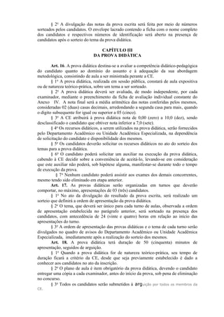 § 2o
A divulgação das notas da prova escrita será feita por meio de números
sorteados pelos candidatos. O envelope lacrado contendo a ficha com o nome completo
dos candidatos e respectivos números de identificação será aberto na presença de
candidatos após o sorteio do tema da prova didática.
CAPÍTULO III
DA PROVA DIDÁTICA
Art. 16. A prova didática destina-se a avaliar a competência didático-pedagógica
do candidato quanto ao domínio do assunto e à adequação da sua abordagem
metodológica, consistindo de aula a ser ministrada perante a CE.
§ 1o
A prova didática, realizada em sessão pública, constará de aula expositiva
ou de natureza teórico-prática, sobre um tema a ser sorteado.
§ 2o
A prova didática deverá ser avaliada, de modo independente, por cada
examinador, mediante o preenchimento da ficha de avaliação individual constante do
Anexo IV. A nota final será a média aritmética das notas conferidas pelos mesmos,
consideradas 02 (duas) casas decimais, arredondando a segunda casa para mais, quando
o dígito subsequente for igual ou superior a 05 (cinco).
§ 3o
A CE atribuirá à prova didática nota de 0,00 (zero) a 10,0 (dez), sendo
desclassificado o candidato que obtiver nota inferior a 7,0 (sete).
§ 4o
Os recursos didáticos, a serem utilizados na prova didática, serão fornecidos
pelo Departamento Acadêmico ou Unidade Acadêmica Especializada, na dependência
de solicitação do candidato e disponibilidade dos mesmos.
§ 5o
Os candidatos deverão solicitar os recursos didáticos no ato do sorteio dos
temas para a prova didática.
§ 6o
O candidato poderá solicitar um auxiliar na execução da prova didática,
cabendo à CE decidir sobre a conveniência de aceitá-lo, levando-se em consideração
que este auxiliar não poderá, sob hipótese alguma, manifestar-se durante todo o tempo
de execução da prova.
§ 7o
Nenhum candidato poderá assistir aos exames dos demais concorrentes,
mesmo tendo sido eliminado em etapa anterior.
Art. 17. As provas didáticas serão organizadas em turnos que deverão
comportar, no máximo, apresentações de 03 (três) candidatos.
§ 1o
No ato da divulgação do resultado da prova escrita, será realizado um
sorteio que definirá a ordem de apresentação da prova didática.
§ 2o
O tema, que deverá ser único para cada turno de aulas, observada a ordem
de apresentação estabelecida no parágrafo anterior, será sorteado na presença dos
candidatos, com antecedência de 24 (vinte e quatro) horas em relação ao início das
apresentações do turno.
§ 3o
A ordem de apresentação das provas didáticas e o tema de cada turno serão
divulgados no quadro de avisos do Departamento Acadêmico ou Unidade Acadêmica
Especializada, imediatamente após a realização do sorteio dos mesmos.
Art. 18. A prova didática terá duração de 50 (cinquenta) minutos de
apresentação, seguidos de arguição.
§ 1o
Quando a prova didática for de natureza teórico-prática, seu tempo de
duração ficará a critério da CE, desde que seja previamente estabelecido é dado a
conhecer aos candidatos no ato da inscrição.
§ 2o
O plano de aula é item obrigatório da prova didática, devendo o candidato
entregar uma cópia a cada examinador, antes do início da prova, sob pena de eliminação
no concurso.
§ 3o
Todos os candidatos serão submetidos à arguição por todos os membros da
CE.
 