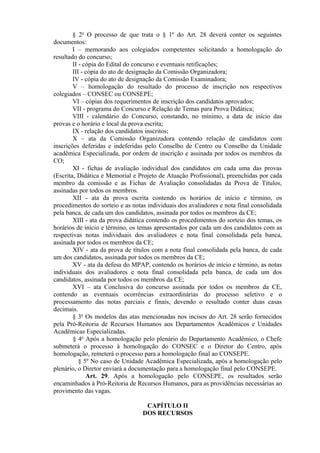 § 2o
O processo de que trata o § 1º do Art. 28 deverá conter os seguintes
documentos:
I – memorando aos colegiados competentes solicitando a homologação do
resultado do concurso;
II - cópia do Edital do concurso e eventuais retificações;
III - cópia do ato de designação da Comissão Organizadora;
IV - cópia do ato de designação da Comissão Examinadora;
V – homologação do resultado do processo de inscrição nos respectivos
colegiados – CONSEC ou CONSEPE;
VI – cópias dos requerimentos de inscrição dos candidatos aprovados;
VII - programa do Concurso e Relação de Temas para Prova Didática;
VIII - calendário do Concurso, constando, no mínimo, a data de início das
provas e o horário e local da prova escrita;
IX - relação dos candidatos inscritos;
X – ata da Comissão Organizadora contendo relação de candidatos com
inscrições deferidas e indeferidas pelo Conselho de Centro ou Conselho da Unidade
acadêmica Especializada, por ordem de inscrição e assinada por todos os membros da
CO;
XI - fichas de avaliação individual dos candidatos em cada uma das provas
(Escrita, Didática e Memorial e Projeto de Atuação Profissional), preenchidas por cada
membro da comissão e as Fichas de Avaliação consolidadas da Prova de Títulos,
assinadas por todos os membros.
XII - ata da prova escrita contendo os horários de início e término, os
procedimentos do sorteio e as notas individuais dos avaliadores e nota final consolidada
pela banca, de cada um dos candidatos, assinada por todos os membros da CE;
XIII - ata da prova didática contendo os procedimentos do sorteio dos temas, os
horários de início e término, os temas apresentados por cada um dos candidatos com as
respectivas notas individuais dos avaliadores e nota final consolidada pela banca,
assinada por todos os membros da CE;
XIV - ata da prova de títulos com a nota final consolidada pela banca, de cada
um dos candidatos, assinada por todos os membros da CE;
XV - ata da defesa do MPAP, contendo os horários de início e término, as notas
individuais dos avaliadores e nota final consolidada pela banca, de cada um dos
candidatos, assinada por todos os membros da CE;
XVI – ata Conclusiva do concurso assinada por todos os membros da CE,
contendo as eventuais ocorrências extraordinárias do processo seletivo e o
processamento das notas parciais e finais, devendo o resultado conter duas casas
decimais.
§ 3o
Os modelos das atas mencionadas nos incisos do Art. 28 serão fornecidos
pela Pró-Reitoria de Recursos Humanos aos Departamentos Acadêmicos e Unidades
Acadêmicas Especializadas.
§ 4o
Após a homologação pelo plenário do Departamento Acadêmico, o Chefe
submeterá o processo à homologação do CONSEC e o Diretor do Centro, após
homologação, remeterá o processo para a homologação final ao CONSEPE.
§ 5º No caso de Unidade Acadêmica Especializada, após a homologação pelo
plenário, o Diretor enviará a documentação para a homologação final pelo CONSEPE.
Art. 29. Após a homologação pelo CONSEPE, os resultados serão
encaminhados à Pró-Reitoria de Recursos Humanos, para as providências necessárias ao
provimento das vagas.
CAPÍTULO II
DOS RECURSOS
 