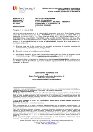 ÓRGANO RESOLUTIVO DE PROCEDIMIENTOS SUMARÍSIMOS
DE PROTECCIÓN AL CONSUMIDOR
OFICINA REGIONAL DEL INDECOPI DE SAN MARTÍN
Instituto Nacional de Defensa de la Competencia y de la Protección de la Propiedad Intelectual
Jr. Antonio Raimondi Nº 328, Tarapoto – Perú
E-mail: / Web: www.indecopi.gob.pe
EXPEDIENTE Nº : 057-2022/PS0-INDECOPI-SAM
DENUNCIANTE : ANGEL DELGADO RIOS
DENUNCIADO : BANCO INTERNACIONAL DEL PERÚ – INTERBANK
MATERIA : REQUERIMIENTO DE INFORMACIÓN
SUBSANAR DENUNCIA
RESOLUCIÓN N° : 1
Tarapoto, 21 de marzo de 2022
VISTO: el escrito de denuncia del 07 de marzo de 2022, presentado por el señor Ángel Delgado Ríos en
contra del Banco Internacional del Perú – INTERBANK; Que, conformidad con el artículo 12.1 de la
Directiva N° 001-2021/COD-INDECOPI1, DIRECTIVA ÚNICA QUE REGULA LOS PROCEDIMIENTOS DE
PROTECCIÓN AL CONSUMIDOR PREVISTOS EN EL CÓDIGO DE PROTECCIÓN Y DEFENSA DEL
CONSUMIDOR el órgano competente debe verificar el cumplimiento de los requisitos señalados en el
artículo 11° de la presente Directiva; por lo que, SE HA RESUELTO: requerir al señor Ángel Delado Ríos,
cumpla con lo siguiente:
1. Enumerar cada una de las infracciones por las cuales se denuncia al proveedor, expuestas de
manera ordenada, cronológicamente, clara y concreta.
2. Expresión concreta de la medida correctiva solicitada.
3. Identificación del bien o servicio por el cual se denuncia y su valor. En el caso se denuncien cobros
no autorizados, cargos indebidos u operaciones no reconocidas, precisar su valor total.
El requerimiento deberá ser absuelto en el plazo improrrogable de dos (02) días hábiles, contado a partir
del día hábil siguiente de notificada la presente resolución, bajo apercibimiento de considerar como no
presentada su denuncia2.
JOSÉ ALONSO MEMBRILLO NINA
Jefe
Órgano Resolutivo de Procedimientos Sumarísimos de
Protección al Consumidor
Oficina Regional del INDECOPI de San Martín
1
DIRECTIVA N° 001-2021/COD-INDECOPI “DIRECTIVA ÚNICA QUE REGULA LOS PROCEDIMIENTOS DE PROTECCIÓN AL
CONSUMIDOR PREVISTOS EN EL CÓDIGO DE PROTECCIÓN Y DEFENSA DEL CONSUMIDOR”
Artículo 12.- Calificación de la denuncia
12.1. Recibida la denuncia, el órgano competente debe verificar el cumplimiento de los requisitos señalados en el artículo 11 de la
presente Directiva. En caso de verificarse el incumplimiento de alguno de ellos, deberá emitir el acto administrativo correspondiente a
través del cual se otorgará al denunciante un plazo improrrogable de dos (2) días hábiles para la subsanación de la denuncia, bajo
apercibimiento de declararla inadmisible. Para emitir el citado acto, el Órgano Resolutivo contará con un plazo máximo de tres (3) días
hábiles, contado a partir de la recepción de la denuncia.
2
TEXTO ÚNICO ORDENADO DE LA LEY DEL PROCEDIMIENTO ADMINISTRATIVO GENERAL, aprobado por DECRETO
SUPREMO Nº 004-2019-JUS
Artículo 136.- Observaciones a documentación presentada
(…)
136.4 Transcurrido el plazo sin que ocurra la subsanación, la entidad considera como no presentada la solicitud o formulario y la
devuelve con sus recaudos cuando el interesado se apersone a reclamarles, reembolsándole el monto de los derechos de tramitación
que hubiese abonado.
136.5 Si la documentación presentada no se ajusta a lo requerido impidiendo la continuación del procedimiento, lo cual por su
naturaleza no pudo ser advertido por la unidad de recepción al momento de su presentación, así como si resultara necesaria una
actuación del administrado para continuar con el procedimiento, la Administración, por única vez, deberá emplazar inmediatamente al
administrado, a fin de que realice la subsanación correspondiente. Mientras esté pendiente dicha subsanación son aplicables las reglas
establecidas en los numerales 136.3.1 y 136.3.2. De no subsanar oportunamente lo requerido, resulta de aplicación lo dispuesto en el
numeral 136.4.
En este caso no resulta aplicable la queja a que se refiere el numeral 137.2 del artículo 137, salvo que la Administración emplace
nuevamente al administrado a fin de que efectúe subsanaciones adicionales.
Firmado digitalmente por
MEMBRILLO NINA Jose Alonso FAU
20133840533 hard
Motivo: Soy el autor del documento
Fecha: 30.03.2022 12:06:39 -05:00
 