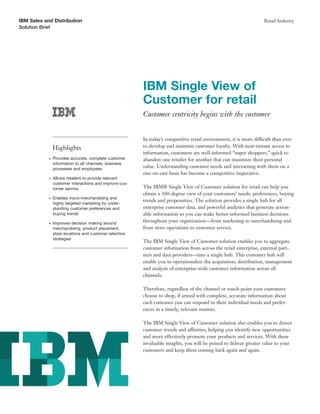 IBM Sales and Distribution                                                                                          Retail Industry
Solution Brief




                                                         IBM Single View of
                                                         Customer for retail
                                                         Customer centricity begins with the customer


                                                         In today’s competitive retail environment, it is more difficult than ever
                Highlights                               to develop and maintain customer loyalty. With near-instant access to
                                                         information, customers are well-informed “super shoppers,” quick to
            G   Provides accurate, complete customer     abandon one retailer for another that can maximize their personal
                information to all channels, business
                processes and employees
                                                         value. Understanding customer needs and interacting with them on a
                                                         one-on-one basis has become a competitive imperative.
            G   Allows retailers to provide relevant
                customer interactions and improve cus-
                tomer service                            The IBM® Single View of Customer solution for retail can help you
                                                         obtain a 360-degree view of your customers’ needs, preferences, buying
            G   Enables micro-merchandising and
                                                         trends and propensities. The solution provides a single hub for all
                highly targeted marketing by under-
                standing customer preferences and        enterprise customer data, and powerful analytics that generate action-
                buying trends                            able information so you can make better-informed business decisions
            G   Improves decision making around
                                                         throughout your organization—from marketing to merchandising and
                merchandising, product placement,        from store operations to customer service.
                store locations and customer retention
                strategies
                                                         The IBM Single View of Customer solution enables you to aggregate
                                                         customer information from across the retail enterprise, external part-
                                                         ners and data providers—into a single hub. This customer hub will
                                                         enable you to operationalize the acquisition, distribution, management
                                                         and analysis of enterprise-wide customer information across all
                                                         channels.

                                                         Therefore, regardless of the channel or touch point your customers
                                                         choose to shop, if armed with complete, accurate information about
                                                         each customer you can respond to their individual needs and prefer-
                                                         ences in a timely, relevant manner.

                                                         The IBM Single View of Customer solution also enables you to detect
                                                         customer trends and affinities, helping you identify new opportunities
                                                         and more effectively promote your products and services. With these
                                                         invaluable insights, you will be poised to deliver greater value to your
                                                         customers and keep them coming back again and again.
 