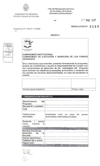 Dirección Generil
de EIGLicias
DIRECCIÓN GENERAL
DE ESCUELAS
COMPROMISO INSTITUCIONAL
COMPROMISO DE EJECUCIÓN Y RENDICIÓN DE LOS FONDOS
ASIGNADOS.
El/La directora/a que suscribe, presenta formalmente la propuesta,
acepta las condiciones y asume la responsabilidad de cumplir con
los compromisos de ejecución de las estrategias del Proyecto
para alcanzar los objetivos propuestos, la inversión y rendición de
los aportes de recursos descentralizados, en caso de aprobarse la
misma.
Firma y selloNombre del/la Directoria
"Año del Bicentenario del Cruce
de Los Andes y de la Gesta
Libertadora Sanmartiniana"
GOBIERNO DE MENDOZA
Dirección General de Escuelas
-4- 2 7 MAR 2017
RESOLUCIÓN N° O 3 0 8
Expediente N° 1049-D-17-02369
ANEXO II
1-PRESENTACIÓN PROYECTO
Denominación del
Proyecto:
Escuela N° y nombre:
CUE:
Instituciones
asociadas:
(completar solo en caso
actividades interinstitucionales)
de prever
Duración ( desde/
hasta, máximo 8
meses):
---,,,,--
411
Nombre Director(a):
Domicilio de la
Escuela:
Correo electrónico:
Teléfono fijo y móvil:
Página web:
 