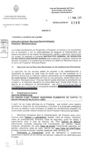 ramón Genera;
de Escuelas
tAi
"Año del Bicentenario del Cruce
de Los Andes y de la Gesta
Libertadora Sanmartinian a"
GOBIERNO DE MENDOZA
Dirección General de Escuelas
Expediente N° 1049-D-17-02369
.
2 7 MAR 2017
RESOLUCIÓN N° 0 3 0 8
ANEXO III
-Inversión y rendición de cuentas
Instructivo General. Recursos Descentralizados
Programa "Mendoza Educa"
La Unidad Coordinadora de Programas y Proyectos, en función a su compromiso
con la educación y con la responsabilidad de asegurar el financiamiento del
sistema educativo en las etapas de planificación, gestión y ejecución, hacia todos
los niveles, ha diseñado el presente INSTRUCTIVO GENERAL DE RENDICIÓN
DE RECURSOS DESCENTRALIZADOS para la ejecución y posterior rendición de
aportes vinculados a la trasferencia de fondos con destino a Mendoza Educa, en
el marco del Programa "Mendoza Educa".
1) Ejecución de los Recursos Nacionales en las Instituciones Educativas:
La ejecución de los recursos estará de acuerdo a las especificaciones o
elegibilidad de gastos de cada línea de acción que ha sido aprobada en el
Mendoza Educa que la institución elaboró previamente con el acompañamiento
de supervisores o inspectores del nivel al cual pertenece, desarrollada bajo el
Programa "Mendoza Educa". Para que Nación pueda efectivizar la acreditación del
proyecto a la institución educativa, la misma debe tener Tarjeta ticket Nación, se
adjunta en la resolución la documentación que debe,!- presentarse para la
tramitación de la misma adiunto al proyecto educativo,
2) Elegibilidad de Gastos
GASTOS OPERATIVOS
EN NINGÚN CASO PODRÁN ADQUIRIRSE ELEMENTOS DE CAPITAL O
INVENTARIABLES BAJO ESTA LÍNEA
A partir de las líneas definidas en el Programa, que tendrán como objetivo
garantizar el desarrollo de conocimientos y contribuir a la propuesta pedagógica
del ente, se detalla a modo orientativo un listado con los elementos elegibles, los
cuales deben guardar relación directa con dicho Proyecto Institucional aprobado.
• Materiales necesarios para la implementación del Proyecto tales como:
insumos para Talleres y Laboratorios: pipetas, tubos de ensayo, mecheros,
vasos de precipitaciones, embudos, tubos de seguridad, guías de trabajo y
experimentos para el área de ciencias, etc. Para Talleres de Música:
instrumentos musicales pequeños NO inventariables, por ejemplo, flautas,
triángulos, panderetas, etc, para Taller de Huerta: herramientas pequeñas, por
ejemplo, escardillos, palas de mano, rastrillo, etc; para Taller de Arte/Pintura:
pinceles, pinturas en aerosol, masillas, espátulas, telas, acrílicos, etc.
• Fotocopias o impresiones, guías de ejercitación o cuadernillos
(especificar el destino de los mismos, por ejemplo "cuadernillo de matemática para
5a grado.
 