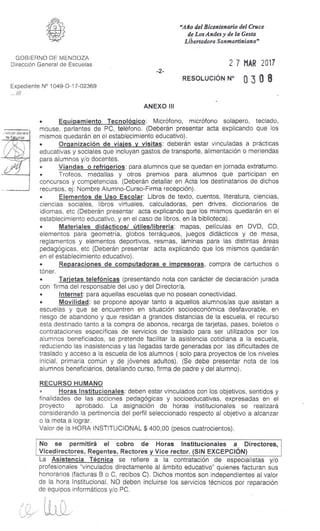 • . "ccidr. Genera:
de E_ eres
"Año del Bicentenario del Cruce
de Los Andes y de la Gesta
Libertadora Sanmartiniana"
GOBIERNO DE MENDOZA
Dirección General de Escuelas
Expediente N° 1049-D-17-02369
.///
-2-
27 MAR 2017
RESOLUCIÓN N° 0 3 0 8
ANEXO III
• Equipamiento Tecnológico: Micrófono, micrófono solapero, teclado,
mouse, parlantes de PC, teléfono. (Deberán presentar acta explicando que los
mismos quedarán en el establecimiento educativo).
• Organización de viajes y visitas: deberán estar vinculadas a prácticas
educativas y sociales que incluyan gastos de transporte, alimentación o meriendas
para alumnos y/o docentes.
• Viandas o refrigerios: para alumnos que se quedan en jornada extraturno.
• Trofeos, medallas y otros premios para alumnos que participan en
concursos y competencias. (Deberán detallar en Acta los destinatarios de dichos
recursos, ej: Nombre Alumno-Curso-Firma recepción).
• Elementos de Uso Escolar: Libros de texto, cuentos, literatura, ciencias,
ciencias sociales, libros virtuales, calculadoras, pen drives, diccionarios de
idiomas, etc (Deberán presentar acta explicando que los mismos quedarán en el
establecimiento educativo, y en el caso de libros, en la biblioteca).
• Materiales didácticos/ útiles/librería: mapas, películas en DVD, CD,
elementos para geometría, globos terráqueos, juegos didácticos y de mesa,
reglamentos y elementos deportivos, resmas, láminas para las distintas áreas
pedagógicas, etc (Deberán presentar acta explicando que los mismos quedarán
en el establecimiento educativo).
• Reparaciones de computadoras e impresoras, compra de cartuchos o
tóner.
• Tarjetas telefónicas (presentando nota con carácter de declaración jurada
con firma del responsable del uso y del Director/a.
• Internet: para aquellas escuelas que no posean conectividad.
• Movilidad: se propone apoyar tanto a aquellos alumnos/as que asistan a
escuelas y que se encuentren en situación socioeconómica desfavorable, en
riesgo de abandono y que residan a grandes distancias de la escuela, el recurso
esta destinado tanto a la compra de abonos, recarga de tarjetas, pases, boletos o
contrataciones específicas de servicios de traslado para ser utilizados por los
alumnos beneficiados, se pretende facilitar la asistencia cotidiana a la escuela,
reduciendo las inasistencias y las llegadas tarde generadas por las dificultades de
traslado y acceso a la escuela de los alumnos ( solo para proyectos de los niveles
inicial, primaria común y de jóvenes adultos). (Se debe presentar nota de los
alumnos beneficiarios, detallando curso, firma de padre y del alumno).
RECURSO HUMANO
Horas Institucionales: deben estar vinculados con los objetivos, sentidos y
finalidades de las acciones pedagógicas y socioeducativas, expresadas en el
proyecto aprobado. La asignación de horas institucionales se realizará
considerando la pertinencia del perfil seleccionado respecto al objetivo a alcanzar
o la meta a lograr.
Valor de la HORA INSTITUCIONAL $ 400,00 (pesos cuatrocientos).
No se permitirá el cobro de Horas Institucionales a Directores,
Vicedirectores, Regentes, Rectores y Vice rector. (SIN EXCEPCIÓN)
La Asistencia Técnica se refiere a la contratación de especialistas y/o
profesionales "vinculados directamente al ámbito educativo" quienes facturan sus
honorarios (facturas B o C, recibos C). Dichos montos son independientes al valor
de la hora Institucional. NO deben incluirse los servicios técnicos por reparación
de equipos informáticos y/o PC.
 
