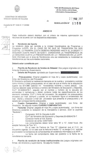 "Año del Bicentenario del Cruce
de Los Andes y de la Gesta
Libertadora Sanmartiniana"
GOBIERNO DE MENDOZA
Dirección General de Escuelas
Expediente N° 1049-D-17-02369
...///
-3-
2 7 MAR 2017
RESOLUCIÓN N° 0 3 0 8
ANEXO III
Cada institución deberá distribuir con el criterio de máxima optimización los
d recursos de acuerdo con los dispositivos elaborados.Je as
0111
Deberá estar constituida por:
• Planilla de Rendición de fondos de Sitrared: Dos juegos originales con la
firma de Director/a y Supervisor/a.
• Detalle del Proyecto: aprobado por Supervisor/a.
• Presupuestos: Original pegados en hoja A4 y copia (autenticada) con
firma del Director/a y del Proveedor.
El Director/a verificará la trasferencia bancaria en la cuenta y procederá a solicitar
como mínimo 3 (tres) presupuestos, en el caso de que el monto de la adquisición
supere los $14.999 (catorce mil novecientos noventa y nueve pesos). Los
mismos deberán estar emitidos a nombre del Ministerio de Educación y Deportes,
CUIT 30-62854078-7, seguido por el nombre y número de la escuela sin
enmiendas ni tachaduras y deben contener todas las especificaciones de los
elemento cotizados, CUIT y firma del proveedor. Se aceptarán los presupuestos
enviados por mail, siempre y cuando, en la impresión figure el encabezado del
mail (fecha y dirección e-mail del proveedor que presenta el presupuesto) y el
detalle del correspondiente presupuesto.
• Cuadro Comparativo: Original y copia (autenticada) con firma del
Director/a. Se adjunta modelo CUADRO COMPARATIVO.
• Facturas: Original pegada en hoja A4 y copia (autenticada) con firma del
Director/a avalando la recepción de la mercadería o servicio. (Con la Leyenda
"Recibido").
o Comprador: M.E.N- Escuela 4-xXX
o CUIT del Ministerio de Educación y Deportes:30-62854078-7
o Condición frente al IVA: Exento
o Condición de venta: CONTADO
o Los comprobantes deben tener letra "B" o "C", ticket fiscal. (No
aceptar facturas de Tipo "A")
o En el caso de Factura de Tipo "C" (observar que el C.A.I. se
encuentre vigente). En el caso que la factura o recibo "C" no tenga C.A.I. solicitar
al proveedor la Constancia de comprobantes en existencia informados a la AFIP.
o La fecha del comprobante debe ser posterior a la fecha de la
transferencia bancaria.
• Planilla de rendición de horas institucionales dos juegos originales con
firmas del director/a y supervisor/a. Se adjunta modelo.
3) Rendición del Aporte
La rendición debe ser remitida a la Unidad Coordinadora de Programas y
Proyectos (UCPP). EN EL CASO DE DE QUE SE TRANSFIERA EN DOS
CUOTAS, LA PRIMERA CUOTA DEBERIA RENDIRSE HASTA EL 31/08/2017 Y
SEGUNDA CUOTA HASTA 30/12/2017. CONDICIONA LA TRASFERENCIA DE
LA SEGUNDA CUOTA LA PRESENTACION DE LA 1 RENDICION EN LA UCPP.
Será informado por el área de Rendiciones una vez establecida la modalidad de
transferencia por las autoridades nacionales.
/-9
 