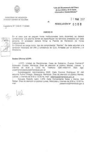 "Año del Bicentenario del Cruce
de Los Andes y de la Gesta
Libertadora Sanntartinituta"
GOBIERNO DE MENDOZA
Dirección General de Escuelas
Expediente N° 1049-D-17-02369
..///
-4-
2 7 MAR 2017
RESOLUCIÓN N° 0 3 0 8
ANEXO III
En el caso que se paguen horas institucionales (solo docentes) se deberá
confeccionar una planilla donde se especifiquen los servicios prestados por cada
persona. El prestador deberá firmar la Planilla de Rendición de Horas
Institucionales.
En Sitrared se carga como tipo de comprobante: "Recibo". Se debe adjuntar a la
rendición fotocopia del DNI y constancia de CUIL firmadas por el docente y el
Director/a.
Sedes Oficina UCPP:
UCPP- Unidad de Rendiciones: Casa de Gobierno- Cuerpo Central-2°
Subsuelo- Ciudad- Mendoza. Días de atención al público Martes, Jueves y
Viernes de 8:00 a 13:00 hs. Teléfono: 0261-4493147. Mail: dge-
ucppmendozaeduca@mendoza.gov.ar
- Subdelegación Administrativa DGE: Calle Coronel Rodríguez N° 490
esquina Rufino Ortega– Malargüe- Mendoza. Días de atención al público Martes,
Jueves y Viernes de 9:00 a 12:00 hs, mail: sdamaya@mendoza.gov.ar
- Escuela Rodolfo Iselín 1-270: Calle Comandante Salas y Alsina, San
Rafael. Días de atención al público Lunes, Miércoles y Viernes de 9:00 a 12:00 hs,
mail: jcasanova@mendoza.gov.a
 