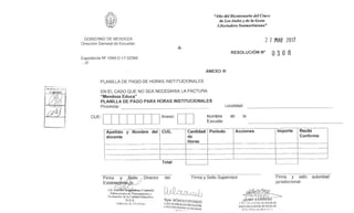 "Año del Bicentenario del Cruce
de Los Andes y de la Gesta
Libertadora Sanmartiniana"
GOBIERNO DE MENDOZA
Dirección General de Escuelas
2 7 MAR 2017
-6-
RESOLUCIÓN N°
O
3 0 8
Expediente N° 1049-D- 17-02369
...111
ANEXO III
PLANILLA DE PAGO DE HORAS INSTITUCIONALES
EN EL CASO QUE NO SEA NECESARIA LA FACTURA
"Mendoza Educa"
PLANILLA DE PAGO PARA HORAS INSTITUCIONALES
Provincia: Localidad:
CUE: Anexo: Nombre de la
Escuela:
Apellido y Nombre del
docente
CUIL Cantidad
de
Horas
Período Acciones Importe Recibí
Conforme
Total
Firma
Establ o
_
Lic. ni. gdalena Cunietti
Subsecretaria de Planeamiento y
Evaluación de la Calidad Educativa
D.G.E.
Gobierno de Mendoza
Sello ,., Director del Firma y Sello Supervisor Firma y sello autoridad
jurisdiccional
Mgter, MÓNICA CORONADO
S. SECRETARÍA DE GESTIÓN EDUCATIVA
RECOON GENERAL DE ESCUELAS
~e07~S
GENER.L1 DE ESCUELAS
DIRECC1ON GENERAL DE ESCUELAS
GCE re:o DE 1,'Et;:)01.;
 