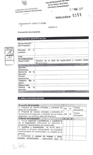 "Arlo del
la
Bicentenario del
trut.
de Los Andes y de
Gesta
Libertadora
Sanntartiniana"
27 MAR 2017
1
RESOUICAN "5
GOBIERNO DE MENDOZA
Dirección General de Escuelas
Expediente N° 1049-D-17-02369
...///
ANEXO IV
Evaluación de proyectos
1. DATOS DE IDENTIFICACIÓN
Denominación
del Proyecto:
Escuela N°
nombre
y
CUE
Nivel/Modalidad
Supervisión Número de la sede de supervisión y nombre del/la
Sup -
Nombre
Director(a)
Domicilio de
Escuela
la
Correo
electrónico
Teléfono fijo
móvil
y
Página web
Ámbito de
escuela
la
2. GRILLA DE EVALUACIÓN
Encuadre del proyecto
1- Presenta de manera completa y suficiente los
datos de la propuesta.
NO SÍ
Criterio
excluyente
2- Presenta de manera completa y suficiente el
compromiso de ejecución y rendición de los fondos
asignados con la firma y sello del Director/a
NO SI
Criterio
excluyente
Criterios de evaluación 1 2 3
1- Incluye aspectos cuantitativos y cualitativos
en el diagnóstico institucional en referencia a
proyectos im p lementados con anterioridad.
2- Justifica y fundamenta de forma clara y
completa el proyecto referenciando los proyectos
implementados con anterioridad y su impacto en la
escuela.
3- Contempla un equipo de trabajo y otros
actores involucrados responsable para la
 