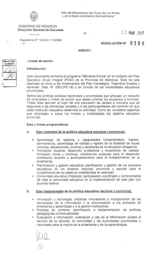 "Año del Bicentenario del Cruce de Los Andes
y de la Gesta Libertadora Sanmartiniana"
GOBIERNO DE MENDOZA
Dirección General de Escuelas
Expediente N° 1049-D-17-02369
.///
2 7 MAR 2017
RESOLUCIÓN N° 0 3 0 8
ANEXO I
Líneas de acción
Introducción
Este documento enmarca el programa "Mendoza Educa" en el contexto del Plan
Operativo Anual Integral (POAI) de la Provincia de Mendoza. Éste ha sido
diseñado en torno a los lineamientos del Plan Estratégico "Argentina Enseña y
Aprende" (Res. N° 285-CFE-16) y en función de las necesidades educativas
provinciales.
Define las políticas públicas nacionales y provinciales que articulan un conjunto
de propuestas y líneas de acción que deben orientar los proyectos a formular.
Todas ellas apuntan al logro de una educación de calidad e inclusiva que dé
respuesta a las demandas sociales y a las particularidades del contexto en que
cada institución educativa desarrolla su actividad. Como tal, considera aspectos
que atraviesan a todos los niveles y modalidades del sistema educativo
provincial.
Ejes y líneas programáticas
a. Ejes centrales de la política educativa nacional y provincial:
s Aprendizaje de saberes y capacidades fundamentales: ingreso,
permanencia, aprendizaje de calidad y egreso de la totalidad de los/as
niños/as, adolescentes, jóvenes y adultos/as de la educación obligatoria.
• Formación docente, desarrollo profesional y enseñanza de calidad:
formación inicial y continua, condiciones propicias para el desarrollo
profesional docente y acompañamiento para el fortalecimiento de la
enseñanza.
s Planificación y gestión educativa: planificación y gestión de los procesos
educativos en los ámbitos nacional, provincial y escolar para el
cumplimiento de los objetivos establecidos en este plan.
s Comunidad educativa integrada: participación coordinada y comprometida
de toda la comunidad educativa en la implementación de este plan con
acuerdo federal.
b. Ejes transversales de la política educativa nacional y provincial:
• Innovación y tecnología: prácticas innovadoras e incorporación de las
tecnologías de la información y la comunicación a los procesos de
enseñanza y aprendizaje y a la gestión institucional.
s Políticas de contexto: planificación e implementación de políticas
pedagógicas contextualizadas.
s Evaluación e información: evaluación y uso de la información puesta al
servicio de la escuela, la comunidad y las autoridades provinciales y
nacionales para la mejora de la enseñanza y de los aprendizajes.
 