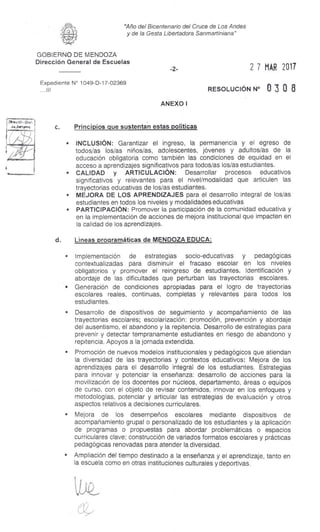 Dime:Hm Gra!,
7
"Año del Bicentenario del Cruce de Los Andes
y de la Gesta Libertadora Sanmartiniana"
GOBIERNO DE MENDOZA
Dirección General de Escuelas
Expediente N° 1049-D-17-02369
...///
-2- 2 7 MAR 2017
RESOLUCIÓN N° 0 3 0 8
ANEXO I
c. Principios que sustentan estas políticas
s INCLUSIÓN: Garantizar el ingreso, la permanencia y el egreso de
todos/as los/as niños/as, adolescentes, jóvenes y adultos/as de la
educación obligatoria como también las condiciones de equidad en el
acceso a aprendizajes significativos para todos/as los/as estudiantes.
s CALIDAD y ARTICULACIÓN: Desarrollar procesos educativos
significativos y relevantes para el nivel/modalidad que articulen las
trayectorias educativas de los/as estudiantes.
s MEJORA DE LOS APRENDIZAJES para el desarrollo integral de los/as
estudiantes en todos los niveles y modalidades educativas
s PARTICIPACIÓN: Promover la participación de la comunidad educativa y
en la implementación de acciones de mejora institucional que impacten en
la calidad de los aprendizajes.
d. Líneas programáticas de MENDOZA EDUCA:
• Implementación de estrategias socio-educativas y pedagógicas
contextualizadas para disminuir el fracaso escolar en los niveles
obligatorios y promover el reingreso de estudiantes. Identificación y
abordaje de las dificultades que perturban las trayectorias escolares.
s Generación de condiciones apropiadas para el logro de trayectorias
escolares reales, continuas, completas y relevantes para todos los
estudiantes.
s Desarrollo de dispositivos de seguimiento y acompañamiento de las
trayectorias escolares; escolarización: promoción, prevención y abordaje
del ausentismo, el abandono y la repitencia. Desarrollo de estrategias para
prevenir y detectar tempranamente estudiantes en riesgo de abandono y
repitencia. Apoyos a la jornada extendida.
s Promoción de nuevos modelos institucionales y pedagógicos que atiendan
la diversidad de las trayectorias y contextos educativos: Mejora de los
aprendizajes para el desarrollo integral de los estudiantes. Estrategias
para innovar y potenciar la enseñanza: desarrollo de acciones para la
movilización de los docentes por núcleos, departamento, áreas o equipos
de curso, con el objeto de revisar contenidos, innovar en los enfoques y
metodologías, potenciar y articular las estrategias de evaluación y otros
aspectos relativos a decisiones curriculares.
• Mejora de los desempeños escolares mediante dispositivos de
acompañamiento grupa! o personalizado de los estudiantes y la aplicación
de programas o propuestas para abordar problemáticas o espacios
curriculares clave; construcción de variados formatos escolares y prácticas
pedagógicas renovadas para atender la diversidad.
s Ampliación del tiempo destinado a la enseñanza y el aprendizaje, tanto en
la escuela como en otras instituciones culturales y deportivas.
 