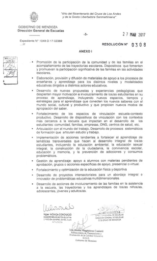 s
"1.3-1-53
Matar. MÓNICA CORONADO
VJESECRETIR(A OE GESTIÓN EOUCAMA
ECCIÓN GENERAL DE ESC
-^- 2t GE`,ESAL DE ESCUELAS
DtRECC ION GENERAL DE ESCUELAS
GP)5 . ERNO DE MENDOZA
Li, ma Magdalena Cunietti
Subsecretaria de Planeamiento y
Evaluación de la Calidad Educativa
D.G.E.
Gobierno de Mendoza
"Año del Bicentenario del Cruce de Los Andes
y de la Gesta Libertadora Sanmartiniana"
GOBIERNO DE MENDOZA
Dirección General de Escuelas
-3- 2 7 MAR 2017
Expediente N° 1049-D-17-02369
RESOLUCIÓN N° 0 3 0 8
ANEXO I
s Promoción de la participación de la comunidad y de las familias en el
acompañamiento de las trayectorias escolares. Dispositivos que fomenten
y promuevan la participación significativa de las familias en las actividades
escolares.
s Elaboración, provisión y difusión de materiales de apoyo a los procesos de
enseñanza y aprendizaje para los distintos niveles y modalidades
educativas dirigidos a distintos actores educativos.
s Desarrollo de nuevas propuestas y experiencias pedagógicas que
despierten mayor motivación e involucramiento de los/as estudiantes en su
proceso de aprendizaje, incluyendo nuevos espacios, tiempos y
estrategias para el aprendizaje que conecten los nuevos saberes con el
mundo social, cultural y productivo y que propicien nuevos modos de
apropiación del saber.
s Fortalecimiento de los espacios de vinculación escuela-contexto
productivo. Desarrollo de dispositivos de vinculación con los contextos
más cercanos a la escuela que impactan en el desarrollo de los
estudiantes: comunidad, familias, empresas, ONG, centros de salud, etc.
• Articulación con el mundo del trabajo. Desarrollo de procesos sistemáticos
de formación que articulan estudio y trabajo.
• Implementación de acciones tendientes a fortalecer el aprendizaje de
temáticas transversales que hacen al desarrollo integral de los/as
estudiantes, incluyendo la educación ambiental, la educación sexual
integral, la construcción de la ciudadanía, la convivencia escolar,
educación y memoria, y la prevención de adicciones y consumos
problemáticos.
s Gestión de aprendizaje: apoyo a alumnos con materias pendientes de
aprobación, grupos o acciones específicas de apoyo, presencial o virtual.
• Fortalecimiento y optimización de la educación física y deportiva
• Desarrollo de proyectos intersectoriales para un abordaje integral e
innovador de problemáticas educativas multidimensionales.
s Desarrollo de acciones de involucramiento de las familias en la asistencia
a la escuela, las trayectorias y los aprendizajes de los/as niños/as,
adolescentes, jóvenes y adultos/as.
 