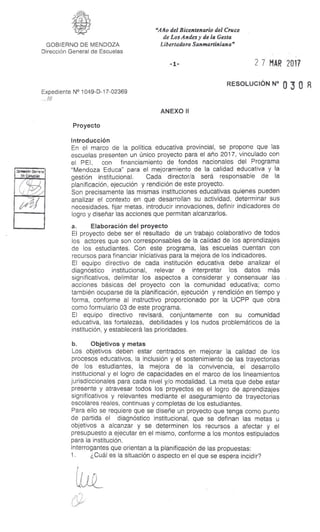 "Año del Bicentenario del Cruce
de Los Andes y de la Gesta
Libertadora Sanmartiniana"GOBIERNO DE MENDOZA
Dirección General de Escuelas
- 1- 2 7 MAR 2017
Expediente N° 1049-D-17-02369
RESOLUCIÓN N° 0 3 0
. ///
ANEXO II
Proyecto
Introducción
En el marco de la política educativa provincial, se propone que las
escuelas presenten un único proyecto para el año 2017, vinculado con
el PEI, con financiamiento de fondos nacionales del Programa
"Mendoza Educa" para el mejoramiento de la calidad educativa y la
gestión institucional. Cada director/a será responsable de la
planificación, ejecución y rendición de este proyecto.
Son precisamente las mismas instituciones educativas quienes pueden
analizar el contexto en que desarrollan su actividad, determinar sus
necesidades, fijar metas, introducir innovaciones, definir indicadores de
logro y diseñar las acciones que permitan alcanzarlos.
a. Elaboración del proyecto
El proyecto debe ser el resultado de un trabajo colaborativo de todos
los actores que son corresponsables de la calidad de los aprendizajes
de los estudiantes. Con este programa, las escuelas cuentan con
recursos para financiar iniciativas para la mejora de los indicadores.
El equipo directivo de cada institución educativa debe analizar el
diagnóstico institucional, relevar e interpretar los datos más
significativos, delimitar los aspectos a considerar y consensuar las
acciones básicas del proyecto con la comunidad educativa; como
también ocuparse de la planificación, ejecución y rendición en tiempo y
forma, conforme al instructivo proporcionado por la UCPP que obra
como formulario 03 de este programa.
El equipo directivo revisará, conjuntamente con su comunidad
educativa, las fortalezas, debilidades y los nudos problemáticos de la
institución, y establecerá las prioridades.
b. Objetivos y metas
Los objetivos deben estar centrados en mejorar la calidad de los
procesos educativos, la inclusión y el sostenimiento de las trayectorias
de los estudiantes, la mejora de la convivencia, el desarrollo
institucional y el logro de capacidades en el marco de los lineamientos
jurisdiccionales para cada nivel y/o modalidad. La meta que debe estar
presente y atravesar todos los proyectos es el logro de aprendizajes
significativos y relevantes mediante el aseguramiento de trayectorias
escolares reales, continuas y completas de los estudiantes.
Para ello se requiere que se diseñe un proyecto que tenga como punto
de partida el diagnóstico institucional, que se definan las metas u
objetivos a alcanzar y se determinen los recursos a afectar y el
presupuesto a ejecutar en el mismo, conforme a los montos estipulados
para la institución.
Interrogantes que orientan a la planificación de las propuestas:
1. ¿Cuál es la situación o aspecto en el que se espera incidir?
 