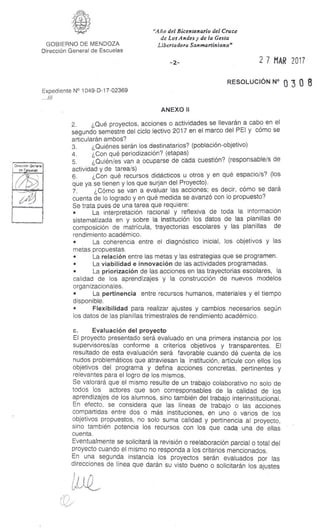 Direcnár General
as E as
'Año del Bicentenario del Cruce
de Los Andes y de la Gesta
Libertadora Sanmartiniana"GOBIERNO DE MENDOZA
Dirección General de Escuelas
-2- 2 7 MAR 2017
RESOLUCIÓN N° o 3 0 8
Expediente N° 1049-D-17-02369
...///
ANEXO II
2. ¿Qué proyectos, acciones o actividades se llevarán a cabo en el
segundo semestre del ciclo lectivo 2017 en el marco del PEI y cómo se
articularán ambos?
3. ¿Quiénes serán los destinatarios? (población-objetivo)
4. ¿Con qué periodización? (etapas)
5. ¿Quién/es van a ocuparse de cada cuestión? (responsable/s de
actividad y de tarea/s)
6. ¿Con qué recursos didácticos u otros y en qué espacio/s? (los
que ya se tienen y los que surjan del Proyecto).
7. ¿Cómo se van a evaluar las acciones; es decir, cómo se dará
cuenta de lo logrado y en qué medida se avanzó con lo propuesto?
Se trata pues de una tarea que requiere:
• La interpretación racional y reflexiva de toda la información
sistematizada en y sobre la institución los datos de las planillas de
composición de matrícula, trayectorias escolares y las planillas de
rendimiento académico.
• La coherencia entre el diagnóstico inicial, los objetivos y las
metas propuestas.
• La relación entre las metas y las estrategias que se programen.
• La viabilidad e innovación de las actividades programadas.
• La priorización de las acciones en las trayectorias escolares, la
calidad de los aprendizajes y la construcción de nuevos modelos
organizacionales.
• La pertinencia entre recursos humanos, materiales y el tiempo
disponible.
• Flexibilidad para realizar ajustes y cambios necesarios según
los datos de las planillas trimestrales de rendimiento académico.
c. Evaluación del proyecto
El proyecto presentado será evaluado en una primera instancia por los
supervisores/as conforme a criterios objetivos y transparentes. El
resultado de esta evaluación será favorable cuando dé cuenta de los
nudos problemáticos que atraviesan la institución, articule con ellos los
objetivos del programa y defina acciones concretas, pertinentes y
relevantes para el logro de los mismos.
Se valorará que el mismo resulte de un trabajo colaborativo no solo de
todos los actores que son corresponsables de la calidad de los
aprendizajes de los alumnos, sino también del trabajo interinstitucional.
En efecto, se considera que las líneas de trabajo o las acciones
compartidas entre dos o más instituciones, en uno o varios de los
objetivos propuestos, no solo suma calidad y pertinencia al proyecto,
sino también potencia los recursos con los que cada una de ellas
cuenta.
Eventualmente se solicitará la revisión o reelaboración parcial o total del
proyecto cuando el mismo no responda a los criterios mencionados.
En una segunda instancia los proyectos serán evaluados por las
direcciones de línea que darán su visto bueno o solicitarán los ajustes
 