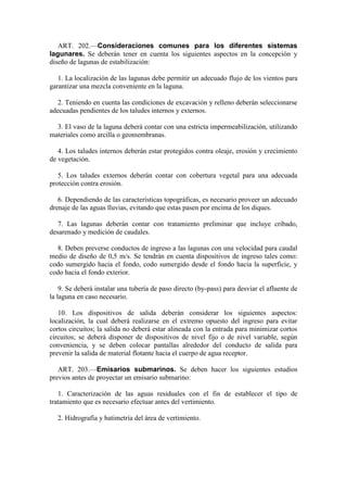ART. 202.—Consideraciones comunes para los diferentes sistemas
lagunares. Se deberán tener en cuenta los siguientes aspectos en la concepción y
diseño de lagunas de estabilización:
1. La localización de las lagunas debe permitir un adecuado flujo de los vientos para
garantizar una mezcla conveniente en la laguna.
2. Teniendo en cuenta las condiciones de excavación y relleno deberán seleccionarse
adecuadas pendientes de los taludes internos y externos.
3. El vaso de la laguna deberá contar con una estricta impermeabilización, utilizando
materiales como arcilla o geomembranas.
4. Los taludes internos deberán estar protegidos contra oleaje, erosión y crecimiento
de vegetación.
5. Los taludes externos deberán contar con cobertura vegetal para una adecuada
protección contra erosión.
6. Dependiendo de las características topográficas, es necesario proveer un adecuado
drenaje de las aguas lluvias, evitando que estas pasen por encima de los diques.
7. Las lagunas deberán contar con tratamiento preliminar que incluye cribado,
desarenado y medición de caudales.
8. Deben preverse conductos de ingreso a las lagunas con una velocidad para caudal
medio de diseño de 0,5 m/s. Se tendrán en cuenta dispositivos de ingreso tales como:
codo sumergido hacia el fondo, codo sumergido desde el fondo hacia la superficie, y
codo hacia el fondo exterior.
9. Se deberá instalar una tubería de paso directo (by-pass) para desviar el afluente de
la laguna en caso necesario.
10. Los dispositivos de salida deberán considerar los siguientes aspectos:
localización, la cual deberá realizarse en el extremo opuesto del ingreso para evitar
cortos circuitos; la salida no deberá estar alineada con la entrada para minimizar cortos
circuitos; se deberá disponer de dispositivos de nivel fijo o de nivel variable, según
conveniencia, y se deben colocar pantallas alrededor del conducto de salida para
prevenir la salida de material flotante hacia el cuerpo de agua receptor.
ART. 203.—Emisarios submarinos. Se deben hacer los siguientes estudios
previos antes de proyectar un emisario submarino:
1. Caracterización de las aguas residuales con el fin de establecer el tipo de
tratamiento que es necesario efectuar antes del vertimiento.
2. Hidrografía y batimetría del área de vertimiento.
 