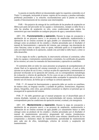 La puesta en marcha deberá ser documentada según los requisitos contenidos en el
Título 3 y entregada, incluyendo al menos: registro de los ensayos y pruebas realizadas;
problemas presentados y su solución; recomendaciones para la puesta en marcha,
cuando el funcionamiento de los sistemas sean interrumpidos.
PAR.—Sin perjuicio de entrega de los certificados de las pruebas de aceptación en
fábrica por parte del proveedor de los equipos e instrumentos, siempre se debe llevar a
cabo las pruebas de aceptación en sitio, como condicionante para aceptar los
suministros que sean instalados en cualquier proyecto de agua y saneamiento básico.
ART. 234.—Funcionamiento y operación. Durante la etapa de concepción y
aprobación de un proyecto nuevo, o un proyecto de ampliación, modernización u
optimación de un sistema existente de agua potable y/o saneamiento básico se debe
entregar como un producto de los estudios y diseños presentados por el diseñador el
manual de funcionamiento y operación del sistema, que contenga: una descripción de
cómo funciona, cómo se opera, cómo se ajusta, indicando quién es el responsable de
cada actividad incluida en la operación, cuándo esta actividad se debe hacer y cómo se
debe desarrollar.
En las etapas de recibo y aprobación, la interventoría solicitara al contratista, sobre
todos los equipos e instrumentos suministrados o instalados, los certificados de garantía
de los mismos, así como los manuales de funcionamiento y operación en castellano.
El contratista debe en todos los casos presentar un programa de acompañamiento al
cliente final en la operación del sistema construido y/o suministrado, el cual se debe
ejecutar en un plazo de un (1) mes, e incluya un plan de capacitación y entrenamiento al
personal involucrado en la operación del sistema, con su correspondiente metodología
de evaluación y criterios de aprobación. En los casos en que se utilicen tecnologías no
institucionalizadas aún en el país, el contratista debe acompañar la operación al menos
durante seis (6) meses, de forma que se verifique su correcta operación.
PAR. 1º—El manual de funcionamiento y operación debe ser escrito en castellano,
de manera clara, en lenguaje sencillo, y ayudado de gráficas, ilustraciones, diagramas,
planos, fotografías, entre otros, que permitan comunicar su objetivo al personal que se
encargará de la operación del sistema.
PAR. 2º—Se debe garantizar que el manual propuesto sea el desarrollado para el
sistema diseñado, teniendo en cuenta las particularidades del mismo, incluyendo lo
correspondiente para las condiciones de operación normal, eventual y de emergencia.
ART. 235.—Mantenimiento y reparación. Durante la etapa de concepción y
aprobación de un proyecto nuevo, o un proyecto de ampliación, modernización u
optimación de un sistema existente de agua potable y/o saneamiento básico se debe
entregar como un producto de los estudios y diseños presentados por el diseñador el
manual de mantenimiento preventivo programado del sistema (instalaciones,
estructuras, tuberías, entre otros), que debe incluir como mínimo: identificación de los
componentes y elementos objeto de mantenimiento, periodicidad de mantenimiento
para cada uno de ellos, metodología, criterios de revisión y aceptación del
mantenimiento.
 