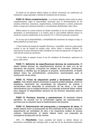 El diseño de las tuberías deberá indicar el cálculo estructural, las condiciones de
instalación, cargas aplicadas y método de instalación de las mismas.
PASO 10. Obras complementarias . Los diseños deberán incluir todas las obras
complementarias según la especialidad, necesarias para el funcionamiento de los
sistemas (eléctricas, mecánicas, arquitectónicas, instrumentación y control, protección
frente a riesgos por amenazas naturales y socionaturales identificadas, entre otras).
Deben tenerse en cuenta criterios de diseño orientados al uso de sistemas eléctricos
apropiados, la instrumentación y el control, para lo cual también deberán tenerse en
cuenta los criterios establecidos en los artículos 237 y 238 de la presente resolución.
En el caso que la disponibilidad y confiabilidad del suministro de energía es baja, se
deben planificar acciones para:
• Tener fuentes de energía de respaldo eficientes y sostenibles, entre las cuales puede
evaluar el uso de fuentes de energía solar, eólica, diésel o sistemas híbridos. La
selección de la mejor alternativa debe considerar los costos de operación a lo largo de la
vida útil del sistema de suministro.
• Evitar daño en equipos (como el uso de variadores de frecuencia, supresores de
picos, entre otros).
PASO 11. Definición de especificaciones técnicas de construcción. El
diseño deberá precisar las especificaciones técnicas de cada uno de los
elementos del proyecto, incluyendo los detalles de materiales, condiciones,
cantidades y medidas que se apliquen al proyecto. Adicionalmente, el diseño
deberá incluir los procedimientos constructivos recomendados para la
construcción de las obras.
PASO 12. Fichas de adquisición predial y declaratoria de utilidad
pública. Todo diseño deberá contemplar el aspecto predial detallado, donde se
establezca claramente las necesidades de adquisición de predios y
servidumbres para desarrollar la construcción de las obras, y los actos
administrativos que la entidad territorial o la autoridad ambiental deben realizar
para asegurar la disponibilidad oportuna de los terrenos requeridos para la
construcción.
PASO 13. Permisos, licencias y autorizaciones. El diseñador deberá
identificar, de acuerdo con la normatividad vigente, las autorizaciones y
permisos que se requieren para la implementación del proyecto.
PASO 14. Determinación del presupuesto y cronograma de obras. El
diseño deberá incluir el presupuesto de obra estimado de las obras a ejecutar,
especificando las cantidades de obra y los respectivos análisis de precios
unitarios. Adicionalmente, el diseño deberá incluir una propuesta de
cronograma de ejecución de las mismas.
ART. 23.—Resultados. Como resultado del diseño se deberá obtener un
documento consolidado que contenga todos y cada uno de los documentos producidos
 