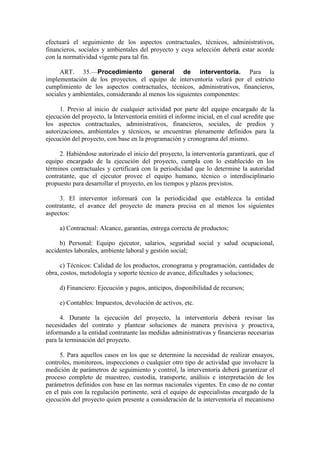 efectuará el seguimiento de los aspectos contractuales, técnicos, administrativos,
financieros, sociales y ambientales del proyecto y cuya selección deberá estar acorde
con la normatividad vigente para tal fin.
ART. 35.—Procedimiento general de interventoría. Para la
implementación de los proyectos, el equipo de interventoría velará por el estricto
cumplimiento de los aspectos contractuales, técnicos, administrativos, financieros,
sociales y ambientales, considerando al menos los siguientes componentes:
1. Previo al inicio de cualquier actividad por parte del equipo encargado de la
ejecución del proyecto, la Interventoría emitirá el informe inicial, en el cual acredite que
los aspectos contractuales, administrativos, financieros, sociales, de predios y
autorizaciones, ambientales y técnicos, se encuentran plenamente definidos para la
ejecución del proyecto, con base en la programación y cronograma del mismo.
2. Habiéndose autorizado el inicio del proyecto, la interventoría garantizará, que el
equipo encargado de la ejecución del proyecto, cumpla con lo establecido en los
términos contractuales y certificará con la periodicidad que lo determine la autoridad
contratante, que el ejecutor provee el equipo humano, técnico o interdisciplinario
propuesto para desarrollar el proyecto, en los tiempos y plazos previstos.
3. El interventor informará con la periodicidad que establezca la entidad
contratante, el avance del proyecto de manera precisa en al menos los siguientes
aspectos:
a) Contractual: Alcance, garantías, entrega correcta de productos;
b) Personal: Equipo ejecutor, salarios, seguridad social y salud ocupacional,
accidentes laborales, ambiente laboral y gestión social;
c) Técnicos: Calidad de los productos, cronograma y programación, cantidades de
obra, costos, metodología y soporte técnico de avance, dificultades y soluciones;
d) Financiero: Ejecución y pagos, anticipos, disponibilidad de recursos;
e) Contables: Impuestos, devolución de activos, etc.
4. Durante la ejecución del proyecto, la interventoría deberá revisar las
necesidades del contrato y plantear soluciones de manera previsiva y proactiva,
informando a la entidad contratante las medidas administrativas y financieras necesarias
para la terminación del proyecto.
5. Para aquellos casos en los que se determine la necesidad de realizar ensayos,
controles, monitoreos, inspecciones o cualquier otro tipo de actividad que involucre la
medición de parámetros de seguimiento y control, la interventoría deberá garantizar el
proceso completo de muestreo, custodia, transporte, análisis e interpretación de los
parámetros definidos con base en las normas nacionales vigentes. En caso de no contar
en el país con la regulación pertinente, será el equipo de especialistas encargado de la
ejecución del proyecto quien presente a consideración de la interventoría el mecanismo
 