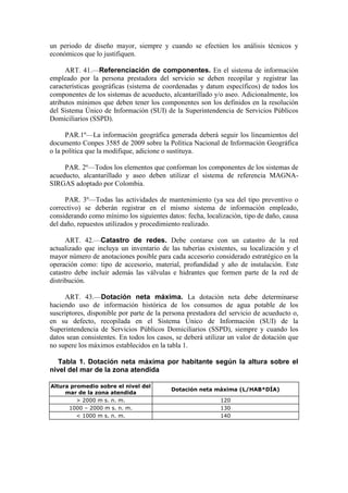 un periodo de diseño mayor, siempre y cuando se efectúen los análisis técnicos y
económicos que lo justifiquen.
ART. 41.—Referenciación de componentes. En el sistema de información
empleado por la persona prestadora del servicio se deben recopilar y registrar las
características geográficas (sistema de coordenadas y datum específicos) de todos los
componentes de los sistemas de acueducto, alcantarillado y/o aseo. Adicionalmente, los
atributos mínimos que deben tener los componentes son los definidos en la resolución
del Sistema Único de Información (SUI) de la Superintendencia de Servicios Públicos
Domiciliarios (SSPD).
PAR.1º—La información geográfica generada deberá seguir los lineamientos del
documento Conpes 3585 de 2009 sobre la Política Nacional de Información Geográfica
o la política que la modifique, adicione o sustituya.
PAR. 2º—Todos los elementos que conforman los componentes de los sistemas de
acueducto, alcantarillado y aseo deben utilizar el sistema de referencia MAGNA-
SIRGAS adoptado por Colombia.
PAR. 3º—Todas las actividades de mantenimiento (ya sea del tipo preventivo o
correctivo) se deberán registrar en el mismo sistema de información empleado,
considerando como mínimo los siguientes datos: fecha, localización, tipo de daño, causa
del daño, repuestos utilizados y procedimiento realizado.
ART. 42.—Catastro de redes. Debe contarse con un catastro de la red
actualizado que incluya un inventario de las tuberías existentes, su localización y el
mayor número de anotaciones posible para cada accesorio considerado estratégico en la
operación como: tipo de accesorio, material, profundidad y año de instalación. Este
catastro debe incluir además las válvulas e hidrantes que formen parte de la red de
distribución.
ART. 43.—Dotación neta máxima. La dotación neta debe determinarse
haciendo uso de información histórica de los consumos de agua potable de los
suscriptores, disponible por parte de la persona prestadora del servicio de acueducto o,
en su defecto, recopilada en el Sistema Único de Información (SUI) de la
Superintendencia de Servicios Públicos Domiciliarios (SSPD), siempre y cuando los
datos sean consistentes. En todos los casos, se deberá utilizar un valor de dotación que
no supere los máximos establecidos en la tabla 1.
Tabla 1. Dotación neta máxima por habitante según la altura sobre el
nivel del mar de la zona atendida
Altura promedio sobre el nivel del
mar de la zona atendida
Dotación neta máxima (L/HAB*DÍA)
> 2000 m s. n. m. 120
1000 – 2000 m s. n. m. 130
< 1000 m s. n. m. 140
 