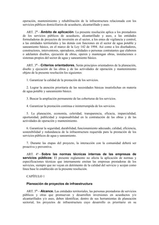 operación, mantenimiento y rehabilitación de la infraestructura relacionada con los
servicios públicos domiciliarios de acueducto, alcantarillado y aseo.
ART. 2°—Ámbito de aplicación. La presente resolución aplica a los prestadores
de los servicios públicos de acueducto, alcantarillado y aseo, a las entidades
formuladoras de proyectos de inversión en el sector, a los entes de vigilancia y control,
a las entidades territoriales y las demás con funciones en el sector de agua potable y
saneamiento básico, en el marco de la Ley 142 de 1994. Así como a los diseñadores,
constructores, interventores, operadores, entidades o personas contratantes que elaboren
o adelanten diseños, ejecución de obras, operen y mantengan obras, instalaciones o
sistemas propios del sector de agua y saneamiento básico.
ART. 3°—Criterios orientadores. Serán principios orientadores de la planeación,
diseño y ejecución de las obras y de las actividades de operación y mantenimiento
objeto de la presente resolución los siguientes:
1. Garantizar la calidad de la prestación de los servicios.
2. Lograr la atención prioritaria de las necesidades básicas insatisfechas en materia
de agua potable y saneamiento básico.
3. Buscar la ampliación permanente de las coberturas de los servicios.
4. Garantizar la prestación continua e ininterrumpida de los servicios.
5. La planeación, economía, celeridad, transparencia, eficacia, imparcialidad,
oportunidad, publicidad y responsabilidad en la contratación de las obras y de las
actividades de operación y mantenimiento.
6. Garantizar la seguridad, durabilidad, funcionamiento adecuado, calidad, eficiencia,
sostenibilidad y redundancia de la infraestructura requerida para la prestación de los
servicios públicos de agua y saneamiento.
7. Durante las etapas del proyecto, la interacción con la comunidad deberá ser
proactiva y preventiva.
ART. 4º—Sobre las normas técnicas internas de las empresas de
servicios públicos: El presente reglamento no afecta la aplicación de normas y
especificaciones técnicas que internamente emitan las empresas prestadoras de los
servicios, siempre que no vayan en detrimento de la calidad del servicio y acojan como
línea base lo establecido en la presente resolución.
CAPÍTULO 1
Planeación de proyectos de infraestructura
ART. 5°—Alcance. Las entidades territoriales, las personas prestadoras de servicios
públicos y otras que promuevan y desarrollen inversiones en acueductos y/o
alcantarillados y/o aseo, deben identificar, dentro de sus herramientas de planeación
sectorial, los proyectos de infraestructura cuyo desarrollo es prioritario en su
 