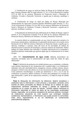 3. Clasificación de riesgo en salud por Índice de Riesgo de la Calidad del Agua
para Consumo Humano (IRCA) según artículos 13, 14 y 15 de la Resolución Conjunta
2115 de 2007 de los entonces Ministerios de Protección Social y Ministerio de
Ambiente, Vivienda y Desarrollo Territorial, o aquella que la adicione, modifique o
sustituya.
4. Clasificación de riesgo en salud por Índice de Riesgo Municipal por
Abastecimiento de Agua para Consumo Humano (IRABAm) según artículos 17, 18 y
19 de la Resolución Conjunta 2115 de 2007 de los entonces Ministerios de Protección
Social y Ministerio de Ambiente, Vivienda y Desarrollo Territorial, o aquella que la
adicione, modifique o sustituya.
5. Recopilación de información para elaboración de los Mapas de Riesgo, según el
artículo 4° de la Resolución Conjunta 4716 de 2010 de los entonces Ministerios de
Protección Social y Ministerio de Ambiente, Vivienda y Desarrollo Territorial.
Lo anterior deberá ser complementado con una visita de inspección sanitaria a la
microcuenca abastecedora, realizada por el responsable del proyecto y de acuerdo con la
Resolución 82 de 2009 del entonces Ministerio de Protección Social o aquella que la
adicione, modifique o sustituya, antes del inicio de las actividades de análisis de
alternativas para la selección de tecnologías y procesos unitarios de tratamiento. Dichos
trabajos de campo deberán estar enfocados a recopilar información de la comunidad e
identificar prácticas inadecuadas que generen algún tipo de contaminación en la fuente
de agua.
ART. 107.—Caracterización de agua cruda. Deberán desarrollarse las
siguientes actividades para la caracterización del agua cruda del cuerpo de agua
abastecedor:
Paso 1. Definición de parámetros de calidad mínimos que se estudiarán: se deberán,
como mínimo, determinar in situ: temperatura, pH y conductividad; y en el laboratorio:
turbiedad, color, pH, alcalinidad, hierro, manganeso, cloruros, sulfatos, nitratos, dureza,
nitrógeno y fósforo (estos dos últimos en el caso de presencia de actividades agrícolas).
Como parámetro microbiológico se tendrá que determinar E. Coli, y en el caso de
confirmarse su presencia, deberá verificarse si existen otros patógenos en el cuerpo de
agua abastecedor, a partir de las inspecciones sanitarias y el mapa de riesgo de calidad
de agua.
Paso 2. Búsqueda de información de referencia: deberá recopilarse y
analizarse toda la información a nivel primario y secundario, tomando como
fuentes de datos principales los Mapas de Riesgo de la calidad de agua,
inspecciones sanitarias realizadas en campo y plantas de tratamiento
existentes en el cuerpo de agua de estudio. También deberá verificarse la
información disponible en bases de datos de las autoridades ambientales
locales, regionales, de la persona prestadora de servicios públicos municipal,
de instituciones educativas de nivel superior que contengan estudios
académicos representativos, e información que pueda proveer la comunidad,
entre otros, especialmente si se ha identificado un contaminante
potencialmente peligroso.
 
