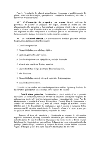 Paso 3. Formulación del plan de rehabilitación. Comprende el establecimiento de
plazos, alcance de los trabajos y presupuestos, consecución de equipos y servicios, y
realización de contrataciones.
ART. 9°—Planeación de proyectos por etapas. Deberá analizarse la
posibilidad de ejecutar los proyectos por etapas, teniendo en cuenta que este
planteamiento debe garantizar la funcionalidad y autonomía operativa de los sistemas
desde la primera etapa. En consecuencia, no podrán planearse ni ejecutarse proyectos
que requieran de otros componentes e inversiones previas no desarrolladas para su
funcionamiento o que por sí mismas no puedan entrar en operación.
ART. 10.—Estudios básicos. Los estudios básicos mínimos que deben contener
los proyectos, deben considerar lo siguiente:
1. Condiciones generales.
2. Disponibilidad de agua y balance hídrico.
3. Geología, geomorfología y suelos.
4. Estudios fotogramétricos, topográficos y trabajos de campo.
5. Infraestructura existente de otros servicios.
6. Disponibilidad de energía eléctrica y de comunicaciones.
7. Vías de acceso.
8. Disponibilidad de mano de obra y de materiales de construcción.
9. Estudios Socioeconómicos.
El detalle de los estudios básicos deberá permitir un análisis riguroso y detallado de
las variables que soportan las decisiones, obras y costos del sistema.
1. Condiciones generales. En concordancia con el artículo 6° de la presente
resolución, las alternativas planteadas deberán ser articuladas con el plan o esquema de
ordenamiento territorial y con los planes ambientales y sectoriales tales como: Plan de
Ordenamiento y Manejo de Cuencas Hidrográficas (Pomca), Plan de Saneamiento y
Manejo de Vertimientos (PSMV), Plan de Gestión Integral de Residuos Sólidos
(PGIRS) con el fin de establecer las implicaciones que el sistema, o cualquiera de los
componentes del proyecto, tendría dentro del desarrollo urbano o la cuenca y para que
su ejecución apunte a metas municipales y regionales del sector.
Respecto al tema de hidrología y climatología se requiere la información
registrada de caudales, niveles y volumen de sedimentos, para cada una de las corrientes
naturales dentro del área de influencia del proyecto. Del mismo modo, se deberá obtener
la información climatológica y meteorológica de la zona, así como información sobre la
geología, geomorfología, estabilidad y riesgo de los suelos, cauces, laderas, cobertura
vegetal de bosques y usos de la tierra en el área de influencia del proyecto.
 