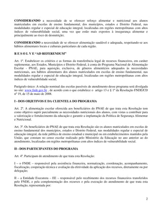 CONSIDERANDO a necessidade de se oferecer reforço alimentar e nutricional aos alunos
matriculados em escolas de ensino fundamental, dos municípios, estados e Distrito Federal, nas
modalidades regular e especial de educação integral, localizadas em regiões metropolitanas com altos
índices de vulnerabilidade social, uma vez que estão mais expostos à insegurança alimentar e
principalmente ao risco de desnutrição;

CONSIDERANDO a necessidade de se oferecer alimentação saudável e adequada, respeitando-se aos
hábitos alimentares locais e culturais particulares de cada região.

R E S O L V E “AD REFERENDUM”

Art. 1º. Estabelecer os critérios e as formas da transferência legal de recursos financeiros, em caráter
suplementar, aos Estados, Municípios e Distrito Federal, à conta do Programa Nacional de Alimentação
Escolar - PNAE, para aquisição, exclusiva, de gêneros alimentícios adequados às necessidades
nutricionais, aos hábitos alimentares dos alunos matriculados em escolas de ensino fundamental, nas
modalidades regular e especial de educação integral, localizadas em regiões metropolitanas com altos
índices de vulnerabilidade social;

Parágrafo único: A relação nominal das escolas passíveis de atendimento desse programa será divulgada
no site: www.fnde.gov.br , de acordo com o que estabelece o artigo 13 e § 1º da Resolução FNDE/CD
nº 19, de 15 de maio de 2008.

I - DOS OBJETIVOS E DA CLIENTELA DO PROGRAMA

Art. 2º. A alimentação escolar oferecida aos beneficiários do PNAE de que trata esta Resolução tem
como objetivo suprir parcialmente as necessidades nutricionais dos alunos, com vistas a contribuir para
a valorização e fortalecimento da educação e garantir a implantação da Política de Segurança Alimentar
e Nutricional.

Art. 3º. Os beneficiários do PNAE de que trata esta Resolução são os alunos matriculados em escolas de
ensino fundamental dos municípios, estados e Distrito Federal, nas modalidades regular e especial de
educação integral, da rede pública de ensino estadual e municipal ou em estabelecimentos mantidos pela
União, que constam no censo escolar realizado pelo Ministério da Educação no ano anterior ao do
atendimento, localizadas em regiões metropolitanas com altos índices de vulnerabilidade social.

II - DOS PARTICIPANTES DO PROGRAMA

Art. 4º. Participam do atendimento de que trata esta Resolução:

I – o FNDE – responsável pela assistência financeira, normatização, coordenação, acompanhamento,
fiscalização, cooperação técnica e avaliação da efetividade da aplicação dos recursos, diretamente ou por
delegação;

II – a Entidade Executora – EE – responsável pelo recebimento dos recursos financeiros transferidos
pelo FNDE, e pela complementação dos recursos e pela execução do atendimento de que trata esta
Resolução, representada por:



                                                                                                       2
 