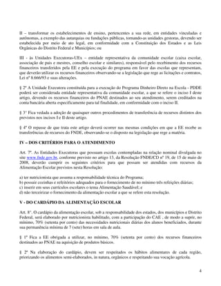II – transformar os estabelecimentos de ensino, pertencentes a sua rede, em entidades vinculadas e
autônomas, a exemplo das autarquias ou fundações públicas, tornando-as unidades gestoras, devendo ser
estabelecida por meio de ato legal, em conformidade com a Constituição dos Estados e as Leis
Orgânicas do Distrito Federal e Municípios; ou

III - às Unidades Executoras-UEx – entidade representativa da comunidade escolar (caixa escolar,
associação de pais e mestres, conselho escolar e similares), responsável pelo recebimento dos recursos
financeiros transferidos pela EE e pela execução do programa em favor das escolas que representam,
que deverão utilizar os recursos financeiros observando-se a legislação que rege as licitações e contratos,
Lei nº 8.666/93 e suas alterações.

§ 2º A Unidade Executora constituída para a execução do Programa Dinheiro Direto na Escola - PDDE
poderá ser considerada entidade representativa da comunidade escolar, a que se refere o inciso I deste
artigo, devendo os recursos financeiros do PNAE destinados ao seu atendimento, serem creditados na
conta bancária aberta especificamente para tal finalidade, em conformidade com o inciso II.

§ 3° Fica vedada a adoção de quaisquer outros procedimentos de transferência de recursos distintos dos
previstos nos incisos I e II deste artigo.

§ 4º O repasse de que trata este artigo deverá ocorrer nas mesmas condições em que a EE recebe as
transferências de recursos do FNDE, observando-se o disposto na legislação que rege a matéria.

IV – DOS CRITÉRIOS PARA O ATENDIMENTO

Art. 7º. As Entidades Executoras que possuam escolas contempladas na relação nominal divulgada no
site www.fnde.gov.br, conforme previsto no artigo 13, da Resolução FNDE/CD nº 19, de 15 de maio de
2008, deverão cumprir os seguintes critérios para que possam ser atendidas com recursos da
Alimentação Escolar previstos nesta Resolução:

a) ter nutricionista que assuma a responsabilidade técnica do Programa;
b) possuir cozinhas e refeitórios adequados para o fornecimento de no mínimo três refeições diárias;
c) inserir em seus currículos escolares o tema Alimentação Saudável; e
d) não terceirizar o fornecimento da alimentação escolar a que se refere esta resolução.

V - DO CARDÁPIO DA ALIMENTAÇÃO ESCOLAR

Art. 8°. O cardápio da alimentação escolar, sob a responsabilidade dos estados, dos municípios e Distrito
Federal, será elaborado por nutricionista habilitado, com a participação do CAE , de modo a suprir, no
mínimo, 70% (setenta por cento) das necessidades nutricionais diárias dos alunos beneficiados, durante
sua permanência mínima de 7 (sete) horas em sala de aula.

§ 1º Fica a EE obrigada a utilizar, no mínimo, 70% (setenta por cento) dos recursos financeiros
destinados ao PNAE na aquisição de produtos básicos.

§ 2º Na elaboração do cardápio, devem ser respeitados os hábitos alimentares de cada região,
priorizando os alimentos semi-elaborados, in natura, orgânicos e respeitando sua vocação agrícola.


                                                                                                         4
 