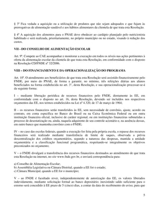 § 3º Fica vedada a aquisição ou a utilização de produtos que não sejam adequados e que fujam às
prerrogativas de alimentação saudável e aos hábitos alimentares da clientela de que trata esta Resolução.

§ 4º A aquisição dos alimentos para o PNAE deve obedecer ao cardápio planejado pelo nutricionista
habilitado e será realizada, prioritariamente, no próprio município ou no estado, visando à redução dos
custos.

VII - DO CONSELHO DE ALIMENTAÇÃO ESCOLAR

Art. 9º. Compete ao CAE acompanhar e monitorar a execução em todos os níveis nas ações pertinentes à
oferta da alimentação escolar da clientela de que trata esta Resolução, em conformidade com o disposto
na Resolução CD/FNDE nº 32/2006.

VIII – DO FINANCIAMENTO E DA OPERACIONALIZAÇÃO DO PROGRAMA

Art. 10º. O atendimento aos beneficiários de que trata esta Resolução será assistido financeiramente pelo
FNDE, por meio do PNAE, de forma a garantir, no mínimo, três refeições diárias aos alunos
beneficiados na forma estabelecida no art. 3°, desta Resolução, e sua operacionalização processar-se-á
da seguinte forma:

I – mediante liberação periódica de recursos financeiros pelo FNDE, diretamente às EE, em
conformidade com o disposto no art. 16, desta Resolução, devendo ser incluídos nos respectivos
orçamentos das EE, nos termos estabelecidos na Lei nº 4.320, de 17 de março de 1964;

II – os recursos financeiros serão transferidos às EE, sem necessidade de convênio, ajuste, acordo ou
contrato, em conta específica no Banco do Brasil ou na Caixa Econômica Federal ou em outra
instituição financeira oficial, inclusive de caráter regional, ou em instituições financeiras submetidas a
processo de desestatização ou, ainda, naquela adquirente de seu controle acionário e, na ausência dessas,
em outro banco que mantenha convênio com o FNDE;

IV – no caso das escolas federais, quando a execução for feita pela própria escola, o repasse dos recursos
financeiros será realizado mediante transferência de limite de saques, observada a prévia
descentralização dos créditos orçamentários, segundo a natureza das despesas, mantida a unidade
orçamentária e a classificação funcional programática, respeitando-se integralmente os objetivos
preconizados no orçamento;

V – o FNDE divulgará a transferência dos recursos financeiros destinados ao atendimento de que trata
esta Resolução na internet, no site www.fnde.gov.br, e enviará correspondência para:

a) Conselho de Alimentação Escolar;
b) Assembléia Legislativa ou Câmara Distrital, quando a EE for o estado;
c) Câmara Municipal, quando a EE for o município;

V – ao FNDE é facultado rever, independentemente de autorização das EE, os valores liberados
indevidamente, mediante solicitação formal ao banco depositário; inexistindo saldo suficiente para o
estorno será concedido à EE prazo de 5 (cinco) dias, a contar da data do recebimento do aviso, para que


                                                                                                        5
 