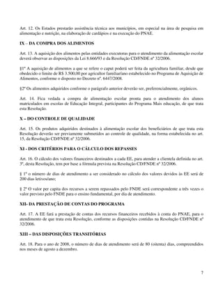 Art. 12. Os Estados prestarão assistência técnica aos municípios, em especial na área de pesquisa em
alimentação e nutrição, na elaboração de cardápios e na execução do PNAE.

IX – DA COMPRA DOS ALIMENTOS

Art. 13. A aquisição dos alimentos pelas entidades executoras para o atendimento da alimentação escolar
deverá observar as disposições da Lei 8.666/93 e da Resolução CD/FNDE nº 32/2006.

§1º A aquisição de alimentos a que se refere o caput poderá ser feita da agricultura familiar, desde que
obedecido o limite de R$ 3.500,00 por agricultor familiar/ano estabelecido no Programa de Aquisição de
Alimentos, conforme o disposto no Decreto nº. 6447/2008.

§2º Os alimentos adquiridos conforme o parágrafo anterior deverão ser, preferencialmente, orgânicos.

Art. 14. Fica vedada a compra de alimentação escolar pronta para o atendimento dos alunos
matriculados em escolas de Educação Integral, participantes do Programa Mais educação, de que trata
esta Resolução.

X – DO CONTROLE DE QUALIDADE

Art. 15. Os produtos adquiridos destinados à alimentação escolar dos beneficiários de que trata esta
Resolução deverão ser previamente submetidos ao controle de qualidade, na forma estabelecida no art.
15, da Resolução CD/FNDE nº 32/2006.

XI - DOS CRITÉRIOS PARA O CÁLCULO DOS REPASSES

Art. 16. O cálculo dos valores financeiros destinados a cada EE, para atender a clientela definida no art.
3º, desta Resolução, tem por base a fórmula prevista na Resolução CD/FNDE nº 32/2006.

§ 1º o número de dias de atendimento a ser considerado no cálculo dos valores devidos às EE será de
200 dias letivos/ano;

§ 2º O valor per capita dos recursos a serem repassados pelo FNDE será correspondente a três vezes o
valor previsto pelo FNDE para o ensino fundamental, por dia de atendimento.

XII- DA PRESTAÇÃO DE CONTAS DO PROGRAMA

Art. 17. A EE fará a prestação de contas dos recursos financeiros recebidos à conta do PNAE, para o
atendimento de que trata esta Resolução, conforme as disposições contidas na Resolução CD/FNDE nº
32/2006.

XIII – DAS DISPOSIÇÕES TRANSITÓRIAS

Art. 18. Para o ano de 2008, o número de dias de atendimento será de 80 (oitenta) dias, compreendidos
nos meses de agosto a dezembro.




                                                                                                        7
 