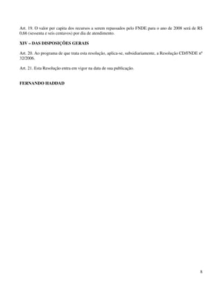 Art. 19. O valor per capita dos recursos a serem repassados pelo FNDE para o ano de 2008 será de R$
0,66 (sessenta e seis centavos) por dia de atendimento.

XIV – DAS DISPOSIÇÕES GERAIS

Art. 20. Ao programa de que trata esta resolução, aplica-se, subsidiariamente, a Resolução CD/FNDE nº
32/2006.

Art. 21. Esta Resolução entra em vigor na data de sua publicação.


FERNANDO HADDAD




                                                                                                   8
 