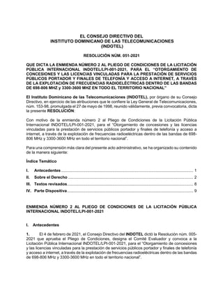 EL CONSEJO DIRECTIVO DEL
INSTITUTO DOMINICANO DE LAS TELECOMUNICACIONES
(INDOTEL)
RESOLUCIÓN NÚM. 051-2021
QUE DICTA LA ENMIENDA NÚMERO 2 AL PLIEGO DE CONDICIONES DE LA LICITACIÓN
PÚBLICA INTERNACIONAL INDOTEL/LPI-001-2021, PARA EL “OTORGAMIENTO DE
CONCESIONES Y LAS LICENCIAS VINCULADAS PARA LA PRESTACIÓN DE SERVICIOS
PÚBLICOS PORTADOR Y FINALES DE TELEFONÍA Y ACCESO A INTERNET, A TRAVÉS
DE LA EXPLOTACIÓN DE FRECUENCIAS RADIOELÉCTRICAS DENTRO DE LAS BANDAS
DE 698-806 MHZ y 3300-3600 MHZ EN TODO EL TERRITORIO NACIONAL”
El Instituto Dominicano de las Telecomunicaciones (INDOTEL), por órgano de su Consejo
Directivo, en ejercicio de las atribuciones que le confiere la Ley General de Telecomunicaciones,
núm. 153-98, promulgada el 27 de mayo de 1998, reunido válidamente, previa convocatoria, dicta
la presente RESOLUCIÓN:
Con motivo de la enmienda número 2 al Pliego de Condiciones de la Licitación Pública
Internacional INDOTEL/LPI-001-2021, para el “Otorgamiento de concesiones y las licencias
vinculadas para la prestación de servicios públicos portador y finales de telefonía y acceso a
internet, a través de la explotación de frecuencias radioeléctricas dentro de las bandas de 698-
806 MHz y 3300-3600 MHz en todo el territorio nacional”.
Para una comprensión más clara del presente acto administrativo, se ha organizado su contenido
de la manera siguiente:
Índice Temático
I. Antecedentes .................................................................................................................... 1
II. Sobre el Derecho .............................................................................................................. 2
III. Textos revisados............................................................................................................... 8
IV. Parte Dispositiva............................................................................................................... 9
ENMIENDA NÚMERO 2 AL PLIEGO DE CONDICIONES DE LA LICITACIÓN PÚBLICA
INTERNACIONAL INDOTEL/LPI-001-2021
I. Antecedentes
1. El 4 de febrero de 2021, el Consejo Directivo del INDOTEL dictó la Resolución núm. 005-
2021 que aprueba el Pliego de Condiciones, designa el Comité Evaluador y convoca a la
Licitación Pública Internacional INDOTEL/LPI-001-2021, para el “Otorgamiento de concesiones
y las licencias vinculadas para la prestación de servicios públicos portador y finales de telefonía
y acceso a internet, a través de la explotación de frecuencias radioeléctricas dentro de las bandas
de 698-806 MHz y 3300-3600 MHz en todo el territorio nacional”.
 