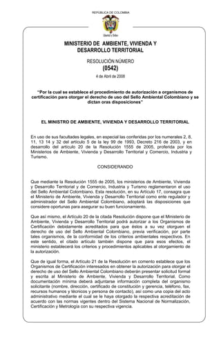 REPÚBLICA DE COLOMBIA
MINISTERIO DE AMBIENTE, VIVIENDA Y
DESARROLLO TERRITORIAL
RESOLUCIÓN NÚMERO
(0542)
4 de Abril de 2008
“Por la cual se establece el procedimiento de autorización a organismos de
certificación para otorgar el derecho de uso del Sello Ambiental Colombiano y se
dictan oras disposiciones”
EL MINISTRO DE AMBIENTE, VIVIENDA Y DESARROLLO TERRITORIAL
En uso de sus facultades legales, en especial las conferidas por los numerales 2, 8,
11, 13 14 y 32 del artículo 5 de la ley 99 de 1993, Decreto 216 de 2003, y en
desarrollo del artículo 20 de la Resolución 1555 de 2005, proferida por los
Ministerios de Ambiente, Vivienda y Desarrollo Territorial y Comercio, Industria y
Turismo.
CONSIDERANDO
Que mediante la Resolución 1555 de 2005, los ministerios de Ambiente, Vivienda
y Desarrollo Territorial y de Comercio, Industria y Turismo reglamentaron el uso
del Sello Ambiental Colombiano. Esta resolución, en su Artículo 17, consagra que
el Ministerio de Ambiente, Vivienda y Desarrollo Territorial como ente regulador y
administrador del Sello Ambiental Colombiano, adoptará las disposiciones que
considere oportunas para asegurar su buen funcionamiento.
Que así mismo, el Artículo 20 de la citada Resolución dispone que el Ministerio de
Ambiente, Vivienda y Desarrollo Territorial podrá autorizar a los Organismos de
Certificación debidamente acreditados para que éstos a su vez otorguen el
derecho de uso del Sello Ambiental Colombiano, previa verificación, por parte
tales organismos, de la conformidad de los criterios ambientales respectivos. En
este sentido, el citado artículo también dispone que para esos efectos, el
ministerio establecerá los criterios y procedimientos aplicables al otorgamiento de
la autorización.
Que de igual forma, el Artículo 21 de la Resolución en comento establece que los
Organismos de Certificación interesados en obtener la autorización para otorgar el
derecho de uso del Sello Ambiental Colombiano deberán presentar solicitud formal
y escrita al Ministerio de Ambiente, Vivienda y Desarrollo Territorial. Como
documentación mínima deberá adjuntarse información completa del organismo
solicitante (nombre, dirección, certificado de constitución y gerencia, teléfono, fax,
recursos humanos y técnicos y persona de contacto), así como una copia del acto
administrativo mediante el cual se le haya otorgado la respectiva acreditación de
acuerdo con las normas vigentes dentro del Sistema Nacional de Normalización,
Certificación y Metrología con su respectiva vigencia.
 