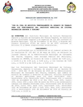 REPUBLICA DE COLOMBIA
DEPARTAMENTO DEL CAQUETA
MUNICIPIO DE CARTAGENA DEL CHAIRA
INSTITUTO MUNICIPAL DE CULTURA RECREACION DEPORTE Y TURISMO
NIT: 828002189-6
Elaboro: SOL ISABEL GONZÁLEZ MOLINA DESARROLLO Y BIENESTAR PARA TODOS
Calle 5ta No. 7 – 72 Barrio Antioquia, Tel. 431 8509 Cel. 322 263 8608
Correo electrónico cultura@cartagenadelchaira-caqueta.gov.co
RESOLUCIÓN ADMINISTRATIVA No 059
(19 de Octubre de 2016)
“POR EL CUAL SE MODIFICA TEMPORALMENTE EL HORARIO DE TRABAJO
PARA LOS FUNCIONARIOS DEL INSTITUTO MUNICIPAL DE CULTURA
RECREACIÓN DEPORTE Y TURISMO”
LA DIRECTORA del Instituto Municipal de Cultura Recreación
Deporte y Turismo de Cartagena del Chaira Caquetá, en ejercicio
de sus facultades legales y en especial de las que confiere el
Acuerdo Municipal 019 de Diciembre 13 de 2013, y Acuerdo del
Consejo Directivo N°003 de Junio 16 de 2015 conforme al
Artículo 51 y demás disposiciones estatutarias.
CONSIDERANDO:
Que de conformidad con lo establecido en el numeral primero de
la resolución Nº 152 del 16 de mayo de 2011, se estipula la
jornada laboral de la Administración Municipal de Cartagena
del Chairá, Caquetá, como entidad Pública del Municipio,
acogidos el IMCRDT, al horario de lunes a jueves de 7:00 a.m.,
a 12:00 m y de 2:00 p.m. a 6:00 p.m., y los viernes de 7:00
a.m., a 12:00 m y de 2:00 p.m., a 5:00 p.m.
Que los funcionarios del Instituto Municipal de Cultura,
recreación, deporte y turismo, de acuerdo con el Decreto No
0135 – 2016 del 18 de Octubre de 2016 de la Administración
Municipal de Cartagena del Chaira, Caquetá, que cambia el
horario de trabajo y atención al público, solicitó ajustarse
al decreto mencionado para los días veintiséis (26),
veintisiete (27), Veintiocho (28), Veintinueve (29) y treinta
(30) de diciembre de 2016 y el dos (02), tres (03), cuatro
(04), cinco (05) y seis (06) de enero de 2017; y en consecuencia
laborar los sábados veintidós (22), veintinueve (29) de Octubre
de 2016, cinco (05), doce (12), diecinueve (19), veintiséis
(26) de noviembre de 2016 y tres (03), diez (10), diecisiete
(17) y veinticuatro (24) de diciembre de 2016 en horario de
7:00 a.m. a 12:00 m.
 