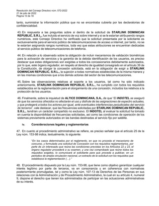 Resolución del Consejo Directivo núm. 072-2022
21 de julio de 2022
Página 10 de 18
tanto, suministrar la información pública que no se encontraba cubierta por las declaratorias de
confidencialidad.
43. En respuesta a las preguntas sobre si dentro de la solicitud de STARLINK DOMINICAN
REPUBLIC, S.R.L., fue incluido el servicio de voz sobre internet y si se le estarían atribuyendo rangos
numéricos, este Consejo Directivo ha verificado que la solicitud presentada por la solicitante es
exclusivamente para el servicio público de telecomunicaciones de acceso a internet, por tanto, no se
le estarían asignando rangos numéricos, toda vez que estas atribuciones se encuentran dedicadas
al servicio público de telecomunicaciones de telefonía.
44. En relación a lo observado sobre la obligación de incluir mecanismos de validación biométricas
para la activación de servicios y la garantía de la debida identificación de los usuarios, es preciso
destacar que estas obligaciones son exigidas a todos los concesionarios debidamente autorizados,
por lo que, este órgano regulador, en respeto al derecho de igualdad consagrado en el artículo 39 de
la Constitución, de otorgar la concesión solicitada, está en la obligación de exigir a STARLINK
DOMINICAN REPUBLIC, S.R.L., la sujeción a todas normativas establecidas de la misma manera y
en las mismas condiciones que a los demás actores del sector de las telecomunicaciones.
45. Sobre las observaciones relativas al soporte a los usuarios, tal como ha sido indicado
anteriormente, STARLINK DOMINICAN REPUBLIC, S.R.L., ha cumplido con todos los requisitos
establecidos en la reglamentación para el otorgamiento de una concesión, incluidos los relativos a la
protección de los usuarios.
46. Finalmente, sobre la inquietud de ALTICE DOMINICANA, S.A., de que “El INDOTEL se aseguró
de que los servicios ofrecidos no afectarán el uso y disfrute de las asignaciones de espectro actuales,
y que protegerá a todos los actores por igual, ante eventuales interferencias perjudiciales del servicio
de terceros”, vale destacar, que las frecuencias solicitadas por STARLINK DOMINICAN REPUBLIC,
S.R.L., tendrían un carácter compartido no exclusivo. El INDOTEL al evaluar la solicitud ha tomado
en cuenta la disponibilidad de frecuencias solicitadas, así como las condiciones de operación de los
sistemas previamente autorizados en las bandas destinadas al servicio fijo por satélite.
iv. Consideraciones legales y reglamentarias
47. En cuanto al procedimiento administrativo se refiere, es preciso señalar que el artículo 25 de la
Ley núm. 153-98 indica, textualmente, lo siguiente:
“En los casos determinados por el reglamento, en que no proceda el mecanismo de
concurso, y formulada una solicitud de Concesión con los requisitos reglamentarios, por
parte de un interesado que reúna las condiciones previstas en los Artículos 22 y 23, el
órgano regulador procederá a su examen, y una vez comprobado que reúne todos los
requisitos exigidos, lo comunicará al solicitante para que proceda a publicar, en un
periódico de amplia circulación nacional, un extracto de la solicitud con los requisitos que
establezca la reglamentación (…).”
48. El procedimiento dispuesto por la Ley núm. 153-98, que tiene como objetivo garantizar cualquier
interés legítimo por parte de terceros, va en consonancia y en coherencia con normativas
posteriormente promulgadas, tal y como la Ley núm. 107-13 de Derechos de las Personas en sus
relaciones con la Administración y de Procedimiento Administrativo, la cual en su artículo 4, numeral
9, dispone el derecho que tienen los administrados de participar en las actuaciones administrativas
de su interés.
 