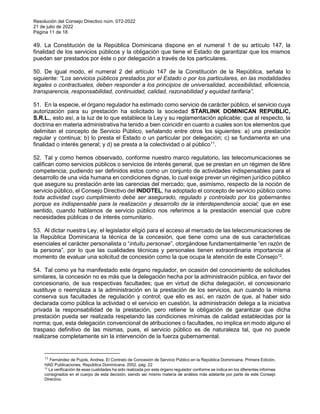 Resolución del Consejo Directivo núm. 072-2022
21 de julio de 2022
Página 11 de 18
49. La Constitución de la República Dominicana dispone en el numeral 1 de su artículo 147, la
finalidad de los servicios públicos y la obligación que tiene el Estado de garantizar que los mismos
puedan ser prestados por éste o por delegación a través de los particulares.
50. De igual modo, el numeral 2 del artículo 147 de la Constitución de la República, señala lo
siguiente: “Los servicios públicos prestados por el Estado o por los particulares, en las modalidades
legales o contractuales, deben responder a los principios de universalidad, accesibilidad, eficiencia,
transparencia, responsabilidad, continuidad, calidad, razonabilidad y equidad tarifaria”.
51. En la especie, el órgano regulador ha estimado como servicio de carácter público, el servicio cuya
autorización para su prestación ha solicitado la sociedad STARLINK DOMINICAN REPUBLIC,
S.R.L., esto así, a la luz de lo que establece la Ley y su reglamentación aplicable; que al respecto, la
doctrina en materia administrativa ha tenido a bien coincidir en cuanto a cuales son los elementos que
delimitan el concepto de Servicio Público, señalando entre otros los siguientes: a) una prestación
regular y continua; b) lo presta el Estado o un particular por delegación; c) se fundamenta en una
finalidad o interés general; y d) se presta a la colectividad o al público11
.
52. Tal y como hemos observado, conforme nuestro marco regulatorio, las telecomunicaciones se
califican como servicios públicos o servicios de interés general, que se prestan en un régimen de libre
competencia; pudiendo ser definidos estos como un conjunto de actividades indispensables para el
desarrollo de una vida humana en condiciones dignas, lo cual exige prever un régimen jurídico público
que asegure su prestación ante las carencias del mercado; que, asimismo, respecto de la noción de
servicio público, el Consejo Directivo del INDOTEL, ha adoptado el concepto de servicio público como
toda actividad cuyo cumplimiento debe ser asegurado, regulado y controlado por los gobernantes
porque es indispensable para la realización y desarrollo de la interdependencia social; que en ese
sentido, cuando hablamos de servicio público nos referimos a la prestación esencial que cubre
necesidades públicas o de interés comunitario.
53. Al dictar nuestra Ley, el legislador eligió para el acceso al mercado de las telecomunicaciones de
la República Dominicana la técnica de la concesión, que tiene como una de sus características
esenciales el carácter personalista o “intuitu personae”, otorgándose fundamentalmente “en razón de
la persona”, por lo que las cualidades técnicas y personales tienen extraordinaria importancia al
momento de evaluar una solicitud de concesión como la que ocupa la atención de este Consejo12
.
54. Tal como ya ha manifestado este órgano regulador, en ocasión del conocimiento de solicitudes
similares, la concesión no es más que la delegación hecha por la administración pública, en favor del
concesionario, de sus respectivas facultades; que en virtud de dicha delegación, el concesionario
sustituye o reemplaza a la administración en la prestación de los servicios, aun cuando la misma
conserva sus facultades de regulación y control; que ello es así, en razón de que, al haber sido
declarada como pública la actividad o el servicio en cuestión, la administración delega a la iniciativa
privada la responsabilidad de la prestación, pero retiene la obligación de garantizar que dicha
prestación pueda ser realizada respetando las condiciones mínimas de calidad establecidas por la
norma; que, esta delegación convencional de atribuciones o facultades, no implica en modo alguno el
traspaso definitivo de las mismas, pues, el servicio público es de naturaleza tal, que no puede
realizarse completamente sin la intervención de la fuerza gubernamental.
11 Fernández de Pujols, Andrea. El Contrato de Concesión de Servicio Público en la República Dominicana, Primera Edición,
HAD Publicaciones, República Dominicana, 2002, pág. 22
12
La verificación de esas cualidades ha sido realizada por este órgano regulador conforme se indica en los diferentes informes
consignados en el cuerpo de esta decisión, siendo así mismo materia de análisis más adelante por parte de este Consejo
Directivo.
 