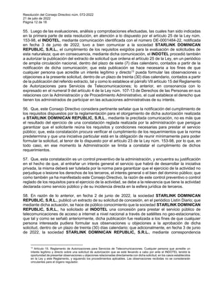 Resolución del Consejo Directivo núm. 072-2022
21 de julio de 2022
Página 12 de 18
55. Luego de las evaluaciones, análisis y comprobaciones efectuadas, las cuales han sido indicadas
en la primera parte de esta resolución, en atención a lo dispuesto por el artículo 25 de la Ley núm.
153-98, el INDOTEL, mediante comunicación identificada con el número DE-0001484-22, notificada
en fecha 3 de junio de 2022, tuvo a bien comunicar a la sociedad STARLINK DOMINICAN
REPUBLIC, S.R.L., el cumplimiento de los requisitos exigidos para la evaluación de solicitudes de
esta naturaleza; que en consecuencia, mediante dicha comunicación, el INDOTEL procedió también
a autorizar la publicación del extracto de solicitud que ordena el artículo 25 de la Ley, en un periódico
de amplia circulación nacional, dentro del plazo de siete (7) días calendario, contados a partir de la
notificación de dicha comunicación; que esta publicación se hace necesaria a los fines de que
cualquier persona que acredite un interés legítimo y directo13
pueda formular las observaciones u
objeciones a la presente solicitud, dentro de un plazo de treinta (30) días calendario, contados a partir
de la publicación del referido extracto, tal y como lo establece el párrafo VII artículo 15 del Reglamento
de Autorizaciones para Servicios de Telecomunicaciones; lo anterior, en consonancia con lo
expresado en el numeral 9 del artículo 4 de la Ley núm. 107-13 de Derechos de las Personas en sus
relaciones con la Administración y de Procedimiento Administrativo, el cual establece el derecho que
tienen los administrados de participar en las actuaciones administrativas de su interés.
56. Que, este Consejo Directivo considera pertinente señalar que la notificación del cumplimiento de
los requisitos dispuestos por la reglamentación para el otorgamiento de dicha autorización realizada
a STARLINK DOMINICAN REPUBLIC, S.R.L., mediante la precitada comunicación, no es más que
el resultado del ejercicio de una constatación reglada realizada por la administración que persigue
garantizar que el solicitante reúna los requisitos y condiciones necesarias para prestar el servicio
público; que, esta constatación procura verificar el cumplimiento de los requerimientos que la norma
predetermina y que una iniciativa particular está en la obligación de reunir mínimamente para poder
formular la solicitud, al tenor de lo dispuesto por el artículo 23 de la Ley núm. 153-98, por lo que, en
todo caso, en ese momento la Administración se limita a constatar el cumplimiento de dichos
requerimientos.
57. Que, esta constatación es un control preventivo de la administración, y encuentra su justificación
en el hecho de que, al entrañar un interés general el servicio que habrá de desarrollar la iniciativa
privada, la misma deberá ser tutelada por la norma para garantizar que el ejercicio de la actividad no
perjudique o lesione los derechos de los terceros, el interés general o el bien del dominio público; que
como también ya ha manifestado este Consejo Directivo, la razón de este control preventivo o control
reglado de los requisitos para el ejercicio de la actividad, se debe a la relevancia que tiene la actividad
declarada como servicio público y de su incidencia directa en la esfera jurídica de terceros.
58. En razón de lo anterior, en fecha 2 de junio de 2022, la sociedad STARLINK DOMINICAN
REPUBLIC, S.R.L., publicó un extracto de su solicitud de concesión, en el periódico Listín Diario; que
mediante dicha actuación, se hace de público conocimiento que la sociedad STARLINK DOMINICAN
REPUBLIC, S.R.L., ha solicitado al INDOTEL una concesión para prestar el servicio público de
telecomunicaciones de acceso a internet a nivel nacional a través de satélites no geo-estacionarios;
que tal y como se señaló anteriormente, dicha publicación fue realizada a los fines de que cualquier
persona interesada pudiera formular sus observaciones u objeciones a la aprobación de dicha
solicitud, dentro de un plazo de treinta (30) días calendario; que adicionalmente, en fecha 3 de junio
de 2022, la sociedad STARLINK DOMINICAN REPUBLIC, S.R.L., mediante correspondencia
13
Artículo 15. Reglamento de Autorizaciones para Servicios de Telecomunicaciones. Cualquier persona que acredite un
interés legítimo y directo sobre una solicitud de autorización que se esté llevando a cabo por ante el INDOTEL tendrá la
oportunidad de presentar observaciones u objeciones relacionadas directamente con dicha solicitud, en los casos establecidos
en la Ley y este Reglamento, y siguiendo los procedimientos aplicables. Las observaciones recibidas no se considerarán
vinculantes para el órgano regulador.
 