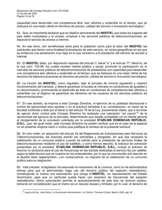 Resolución del Consejo Directivo núm. 072-2022
21 de julio de 2022
Página 14 de 18
capacidad para desarrollar una competencia libre, leal, efectiva y sostenible en el tiempo, que se
traduzca en una mejor oferta en términos de precios, calidad del servicio e innovación tecnológica”.
63. Que, es importante destacar que es objetivo permanente del INDOTEL que todos los hogares del
país estén conectados y el acceso universal a los servicios públicos de telecomunicaciones, en
especial el servicio de acceso a internet.
64. En ese tenor, son beneficiosas tanto para la población como para la labor del INDOTEL las
solicitudes que tienen como finalidad la prestación de este servicio, en zonas geográficas en las que
se evidencia una penetración muy baja en lo que concierne a la prestación del servicio de acceso a
internet.
65. El INDOTEL debe, por disposición expresa del artículo 3, literal “e” y el artículo 77, literal b), de
la Ley núm. 153-98, los cuales revisten interés público y social, promover la participación en el
mercado de servicios públicos de telecomunicaciones de prestadores con capacidad para desarrollar
una competencia leal, efectiva y sostenible en el tiempo, que se traduzca en una mejor oferta de los
servicios de telecomunicaciones en términos de precios, calidad de servicio e innovación tecnológica.
66. La función del INDOTEL, como regulador, bajo el principio de mínima regulación y máximo
funcionamiento del mercado, y deberá garantizar el acceso al mercado en condiciones de igualdad y
no discriminación, promoviendo el desarrollo de éste en condiciones de competencia leal, efectiva y
sostenible con el objetivo de garantizar los derechos de los usuarios de los servicios públicos de
telecomunicaciones.
67. En ese sentido, se impone a este Consejo Directivo, el ejercicio de su potestad discrecional o
control de oportunidad para aprobar o no la solicitud sometida a su consideración, en razón de la
facultad conferida a éste por el literal c) del artículo 78 de la Ley, previamente citado; que a los fines
de ejercer dicho control este Consejo Directivo ha realizado una valoración “ad casum”15
de la
oportunidad del ejercicio de la actividad, determinando que resulta compatible con el interés general
el otorgamiento de la concesión solicitada por la sociedad STARLINK DOMINICAN REPUBLIC,
S.R.L., que, de igual modo, este Consejo Directivo ha podido verificar que en el caso de la especie
no se presenta ninguna razón o motivo que justifique el rechazo de la presente solicitud.
68. En otro orden, en aplicación del artículo 34 del Reglamento de Autorizaciones para Servicios de
Telecomunicaciones, las licencias podrán ser solicitadas y otorgadas, sin que sea necesaria la
celebración de un concurso público, cuando se solicite para la prestación de servicios finales de
telecomunicaciones mediante el uso de satélites; y como hemos descrito, la solicitud de concesión
presentada por la sociedad STARLINK DOMINICAN REPUBLIC, S.R.L., incluye la solicitud de
licencia no exclusiva para el uso de frecuencias en las bandas dedicadas al servicio fijo por satélite,
según la tabla técnica que se muestra en los antecedentes, por lo que se circunscribe a lo descrito en
el aludido texto reglamentario, y en consecuencia, no requiere de la celebración de un concurso
público para su asignación.
69. Vale precisar, el legislador ha reservado el mecanismo de la Licencia, como la vía administrativa
idónea para que el administrado haga uso del dominio público del espectro radioeléctrico,
constituyendo la misma una autorización que otorga el INDOTEL, en representación del Estado
dominicano, para que un particular pueda hacer uso exclusivo de frecuencias del espectro
radioeléctrico. Dicha autorización permite el aprovechamiento de este bien de dominio público,
tomando en consideración que el mismo es un recurso escaso y limitado; por lo cual, el derecho de
15
Laguna de Paz, José Carlos. La Autorización Administrativa, 1ra. Edición, Thomson-Civitas, Madrid, 2006, pág. 58
 