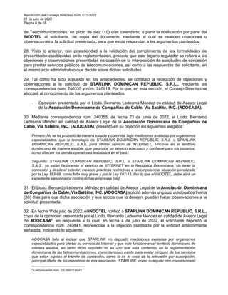 Resolución del Consejo Directivo núm. 072-2022
21 de julio de 2022
Página 6 de 18
de Telecomunicaciones, un plazo de diez (10) días calendario, a partir la notificación por parte del
INDOTEL al solicitante, de copia del documento mediante el cual se realicen objeciones u
observaciones a la solicitud presentada, para que estos respondan a los argumentos planteados.
28. Visto lo anterior, con posterioridad a la validación del cumplimiento de las formalidades de
presentación establecidas en la reglamentación, procede que este órgano regulador se refiera a las
objeciones y observaciones presentadas en ocasión de la interposición de solicitudes de concesión
para prestar servicios públicos de telecomunicaciones, así como a las respuestas del solicitante, en
el mismo acto administrativo que decide sobre dichas solicitudes.
29. Tal como ha sido expuesto en los antecedentes, se constató la recepción de objeciones y
observaciones a la solicitud de STARLINK DOMINICAN REPUBLIC, S.R.L., mediante las
correspondencias núm. 240335 y núm. 240919. Por lo que, en esta sección, el Consejo Directivo se
abocará al conocimiento de los argumentos planteados.
- Oposición presentada por el Licdo. Bernardo Ledesma Méndez en calidad de Asesor Legal
de la Asociación Dominicana de Compañías de Cable, Vía Satélite, INC. (ADOCASA).
30. Mediante correspondencia núm. 240355, de fecha 23 de junio de 2022, el Licdo. Bernardo
Ledesma Méndez en calidad de Asesor Legal de la Asociación Dominicana de Compañías de
Cable, Vía Satélite, INC. (ADOCASA), presentó en su objeción los siguientes alegatos:
Primero: No se ha probado de manera estable y concreta, bajo mediciones avaladas por organismos
especializados, que la tecnología de STARLINK DOMINICAN REPUBLIC, S.R.L. o STARLINK
DOMINICAN REPUBLIC, S.A.S. para ofertar servicio de INTERNET, funcione en el territorio
dominicano de manera estable, que garantice un servicio adecuado y confiable para los usuarios,
como ofrecen los demás operadores instalados en el país”.
Segundo: STARLINK DOMINICAN REPUBLIC, S.R.L. o STARLINK DOMINICAN REPUBLIC,
S.A.S., ya están facturando el servicio de INTERNET en la República Dominicana, sin tener la
concesión y desde el exterior, creando prácticas restrictivas a la competencia, situación penalizada
por la Ley 153-98, como falta muy grave y por la Ley 107-13. Por lo que el INDOTEL, debe abrir un
expediente sancionador contra dichas empresas [sic].
31. El Licdo. Bernardo Ledesma Méndez en calidad de Asesor Legal de la Asociación Dominicana
de Compañías de Cable, Vía Satélite, INC. (ADOCASA) solicitó además un plazo adicional de treinta
(30) días para que dicha asociación y sus socios que lo deseen, puedan hacer observaciones a la
solicitud presentada.
32. En fecha 1º de julio de 2022, el INDOTEL notificó a STARLINK DOMINICAN REPUBLIC, S.R.L.,
copia de la oposición presentada por el Licdo. Bernardo Ledesma Méndez en calidad de Asesor Legal
de ADOCASA8
, en respuesta a lo cual, en fecha 4 de julio de 2022, el solicitante depositó la
correspondencia núm. 240841, refiriéndose a la objeción planteada por la entidad anteriormente
señalada, indicando lo siguiente:
ADOCASA falla al indicar que STARLINK no depositó mediciones avaladas por organismos
especializados para ofertar su servicio de Internet y que este funcione en el territorio dominicano de
manera estable, en tanto dicho requisito no es uno que está contenido en la reglamentación
dominicana de las telecomunicaciones, como tampoco existe para avalar ninguno de los servicios
que están sujetos al trámite de concesión, como lo es el caso de la televisión por suscripción,
principal oferta de los miembros de esa asociación. STARLINK, como cualquier otro concesionario
8
Comunicación núm. DE-0001733-22.
 