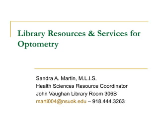Library Resources & Services for Optometry Sandra A. Martin, M.L.I.S. Health Sciences Resource Coordinator John Vaughan Library Room 306B [email_address]  – 918.444.3263 