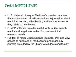 Ovid MEDLINE U. S. National Library of Medicine’s premier database that contains over 16 million citations to journal articles in medicine, nursing, allied health, and basic sciences as they relate to health care OvidSP software provides useful tools to filter search results and target information for precise clinical research needs Full text of major Vision Science journals.  Pay-per-view access to hundreds of medical and pharmacology journals provided by the library to residents and faculty 