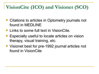 VisionCite (ICO) and Visionet (SCO) Citations to articles in Optometry journals not found in MEDLINE Links to some full text in VisionCite. Especially useful to locate articles on vision therapy, visual training, etc. Visionet best for pre-1992 journal articles not found in VisionCite 