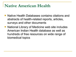Native American Health Native Health Databases contains citations and abstracts of health-related reports, articles, surveys and other documents National Library of Medicine web site includes American Indian Health database as well as hundreds of free resources on wide range of biomedical topics 