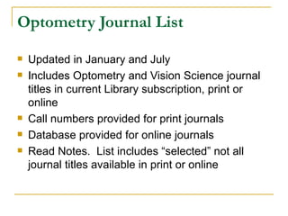Optometry Journal List Updated in January and July Includes Optometry and Vision Science journal titles in current Library subscription, print or online Call numbers provided for print journals Database provided for online journals Read Notes.  List includes “selected” not all journal titles available in print or online  